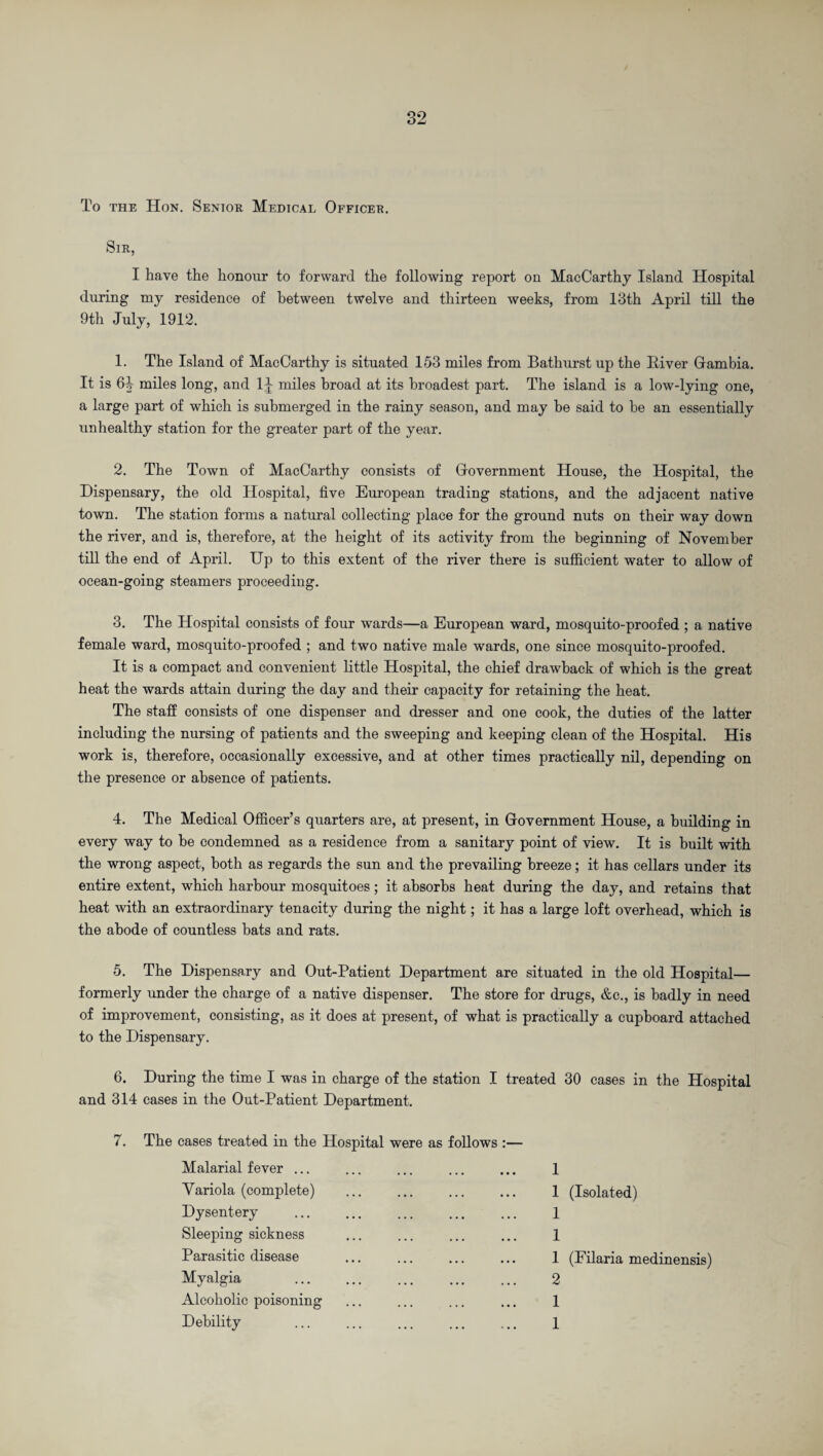 To the Hon. Senior Medical Officer. Sir, I have the honour to forward the following report on MacCarthy Island Hospital during my residence of between twelve and thirteen weeks, from 13th April till the 9th July, 1912. 1. The Island of MacCarthy is situated 153 miles from Bathurst up the River Gambia. It is 6iy miles long, and 1J miles broad at its broadest part. The island is a low-lying one, a large part of which is submerged in the rainy season, and may be said to be an essentially unhealthy station for the greater part of the year. 2. The Town of MacCarthy consists of Government House, the Hospital, the Dispensary, the old Hospital, five European trading stations, and the adjacent native town. The station forms a natural collecting place for the ground nuts on their way down the river, and is, therefore, at the height of its activity from the beginning of November till the end of April. Up to this extent of the river there is sufficient water to allow of ocean-going steamers proceeding. 3. The Hospital consists of four wards—a European ward, mosquito-proofed ; a native female ward, mosquito-proofed ; and two native male wards, one since mosquito-proofed. It is a compact and convenient little Hospital, the chief drawback of which is the great heat the wards attain during the day and their capacity for retaining the heat. The staff consists of one dispenser and dresser and one cook, the duties of the latter including the nursing of patients and the sweeping and keeping clean of the Hospital. His work is, therefore, occasionally excessive, and at other times practically nil, depending on the presence or absence of patients. 4. The Medical Officer’s quarters are, at present, in Government House, a building in every way to he condemned as a residence from a sanitary point of view. It is built with the wrong aspect, both as regards the sun and the prevailing breeze; it has cellars under its entire extent, which harbour mosquitoes; it absorbs heat during the day, and retains that heat with an extraordinary tenacity during the night; it has a large loft overhead, which is the abode of countless bats and rats. 5. The Dispensary and Out-Patient Department are situated in the old Hospital— formerly under the charge of a native dispenser. The store for drugs, &c., is badly in need of improvement, consisting, as it does at present, of what is practically a cupboard attached to the Dispensary. 6. During the time I was in charge of the station I treated 30 cases in the Hospital and 314 cases in the Out-Patient Department. 7. The cases treated in the Hospital were as follows Malarial fever ... Variola (complete) Dysentery Sleeping sickness Parasitic disease Myalgia Alcoholic poisoning Debility 1 1 (Isolated) 1 1 1 (Filaria medinensis) 2 1 1