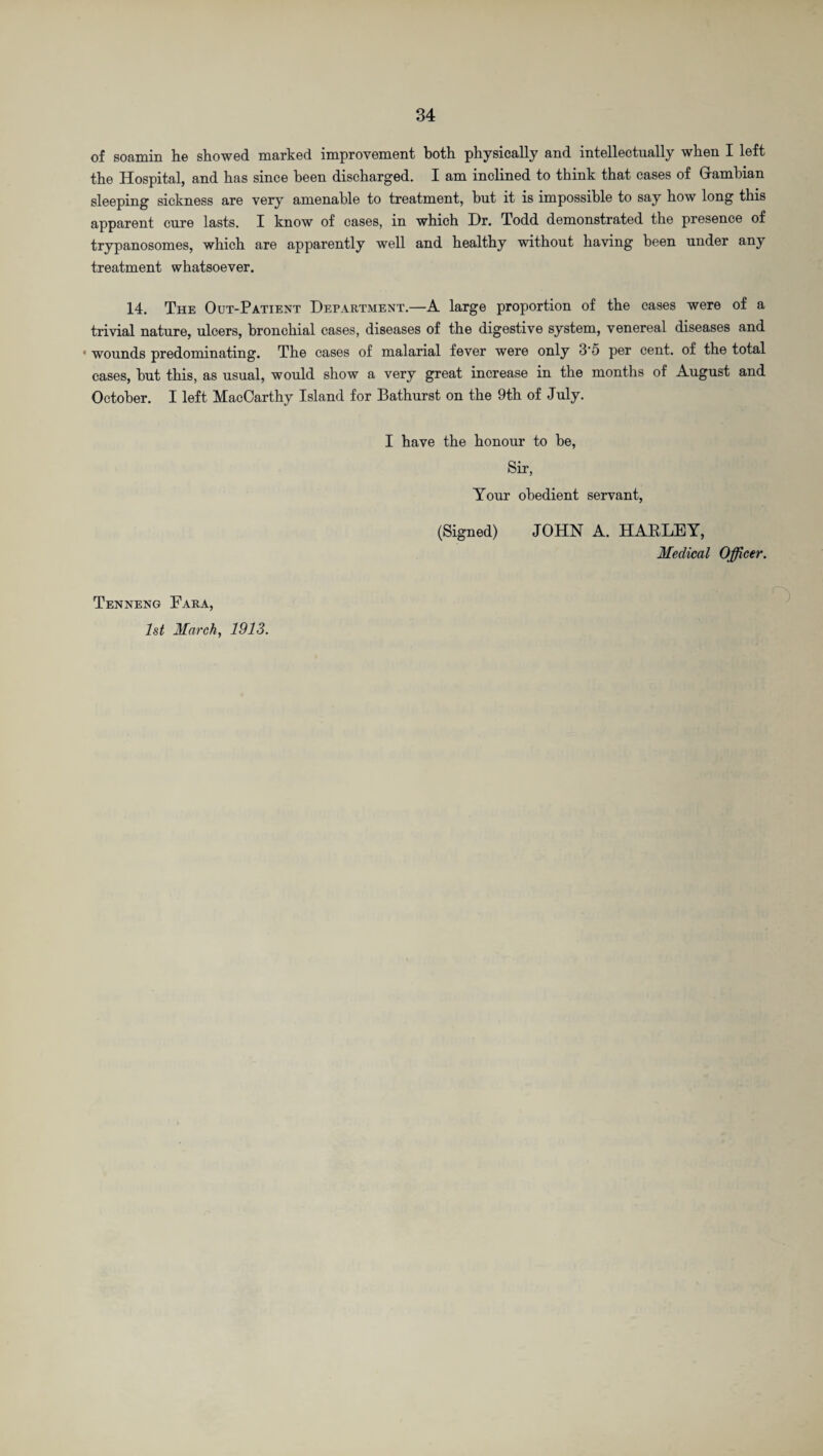 of soamin he showed marked improvement both physically and intellectually when I left the Hospital, and has since been discharged. X am inclined to think that cases of Grambian sleeping sickness are very amenable to treatment, but it is impossible to say how long this apparent cure lasts. I know of cases, in which Dr. Todd demonstrated the presence of trypanosomes, which are apparently well and healthy without having been under any treatment whatsoever. 14. The Out-Patient Department.—A large proportion of the cases were of a trivial nature, ulcers, bronchial cases, diseases of the digestive system, venereal diseases and * wounds predominating. The cases of malarial fever were only 3'5 per cent, of the total cases, but this, as usual, would show a very great increase in the months of August and October. I left MacOarthy Island for Bathurst on the 9th of July. I have the honour to be, Sir, Your obedient servant, (Signed) JOHN A. HARLEY, Medical Officer. Tenneng Eara, 1st March, 1913.