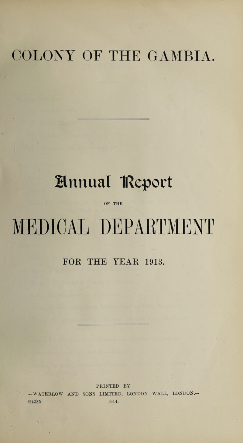 COLONY OF THE GAMBIA Hnnual IReport OF THE MEDICAL DEPARTMENT FOR THE YEAR 1913. PRINTED BY — W'ATERLOW AND SONS LIMITED, LONDON WALL, LONDON.— 324335 1914.