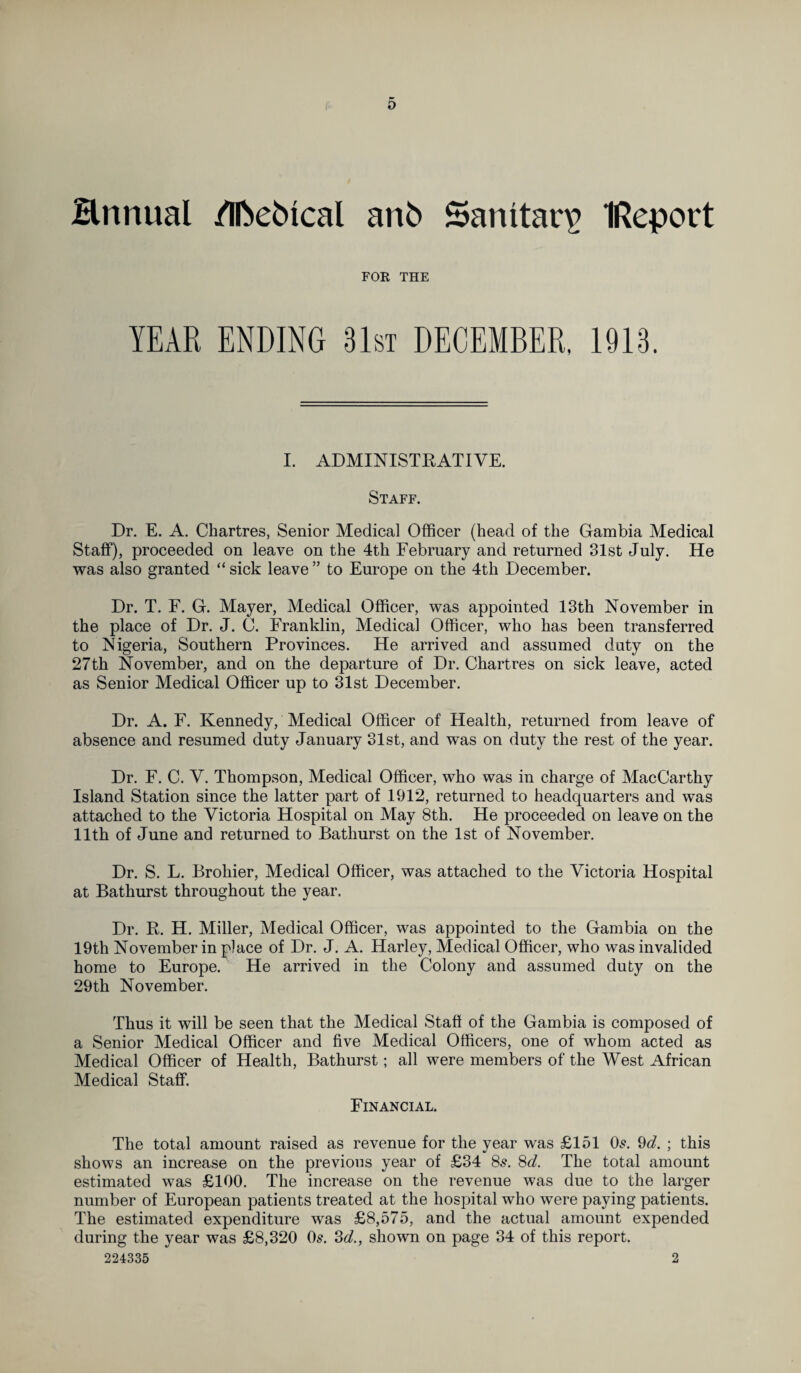 Hnnual /Iftebfcal anb Sanitary IReport FOR THE I. ADMINISTRATIVE. Staff. Dr. E. A. Chartres, Senior Medical Officer (head of the Gambia Medical Staff), proceeded on leave on the 4th February and returned 31st July. He was also granted “ sick leave ” to Europe on the 4th December. Dr. T. F. G. Mayer, Medical Officer, was appointed 13th November in the place of Dr. J. C. Franklin, Medical Officer, who has been transferred to Nigeria, Southern Provinces. He arrived and assumed duty on the 27th November, and on the departure of Dr. Chartres on sick leave, acted as Senior Medical Officer up to 31st December. Dr. A. F. Kennedy, Medical Officer of Health, returned from leave of absence and resumed duty January 31st, and was on duty the rest of the year. Dr. F. C. V. Thompson, Medical Officer, who was in charge of MacCarthy Island Station since the latter part of 1912, returned to headquarters and was attached to the Victoria Hospital on May 8th. He proceeded on leave on the 11th of June and returned to Bathurst on the 1st of November. Dr. S. L. Brohier, Medical Officer, was attached to the Victoria Hospital at Bathurst throughout the year. Dr. R. H. Miller, Medical Officer, was appointed to the Gambia on the 19th November in place of Dr. J. A. Harley, Medical Officer, who was invalided home to Europe. He arrived in the Colony and assumed duty on the 29th November. Thus it will be seen that the Medical Staff of the Gambia is composed of a Senior Medical Officer and five Medical Officers, one of whom acted as Medical Officer of Health, Bathurst; all were members of the West African Medical Staff. Financial. The total amount raised as revenue for the year was £151 Os. 9d. ; this shows an increase on the previous year of £34 8s. 8d. The total amount estimated was £100. The increase on the revenue was due to the larger number of European patients treated at the hospital who were paying patients. The estimated expenditure was £8,575, and the actual amount expended during the year was £8,320 Os. 3d., shown on page 34 of this report. 224335 2