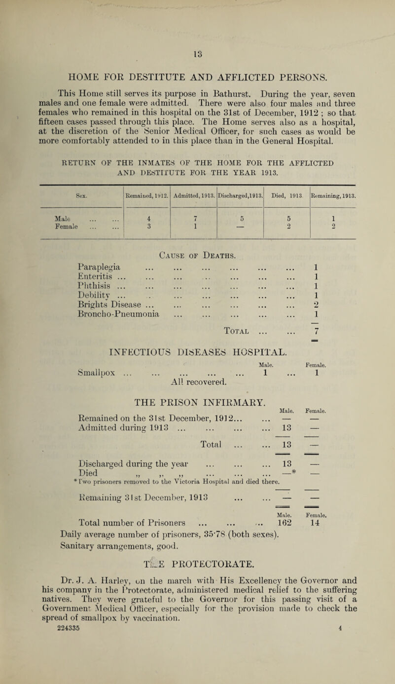 HOME FOR DESTITUTE AND AFFLICTED PERSONS. This Home still serves its purpose in Bathurst. During the year, seven males and one female were admitted. There were also four males and three females who remained in this hospital on the 31st of December, 1912 ; so that fifteen cases passed through this place. The Home serves also as a hospital, at the discretion of the Senior Medical Officer, for such cases as would be more comfortably attended to in this place than in the General Hospital. RETURN OF THE INMATES OF THE HOME FOR THE AFFLICTED AND DESTITUTE FOR THE YEAR 1913. Sex. Remained, 1912. Admitted, 1913. Discharged,1913. Died, 1913. Remaining, 1913. Male . 4 7 5 5 1 Female 3 1 — 2 2 Cause of Deaths Paraplegia • • • 1 Enteritis ... • • • 1 Phthisis ... 1 Debilitv ... 1 Brights Disease ... 2 Broncho-Pneumonia ... 1 Total ... ... 7 INFECTIOUS DISEASES HOSPITAL. Male. Female. Smallpox ... ... ... ... ... 1 • • • 1 All recovered. THE PRISON INFIRMARY. Male. Female. Remained on the 31st December, 193 2... — — Admitted during 1913 ... O 13 — Total 13 — Discharged during the year 13 — •D i g d. j« •« j« ••• • • • _# — * two prisoners removed to the Victoria Hospital and died there. Remaining 31st December, 1913 — — Male. Female. Total number of Prisoners 162 14 Daily average number of prisoners, 35*78-(both sexes). Sanitary arrangements, good. tLe protectorate. Dr. J. A. Harley, on the march with His Excellency the Governor and his company in the Protectorate, administered medical relief to the suffering natives. They were grateful to the Governor for this passing visit of a Government Medical Officer, especially for the provision made to check the spread of smallpox by vaccination. 224335 4