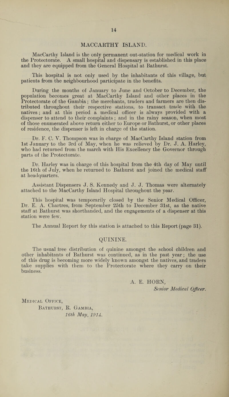 MACCARTHY ISLAND. MacCarthy Island is the only permanent out-station for medical work in the Protectorate. A small hospital and dispensary is established in this place and they are equipped from the General Hospital at Bathurst. This hospital is not only used by the inhabitants of this village, but patients from the neighbourhood participate in the benefits. During the months of January to June and October to December, the population becomes great at MacCarthy Island and other places in the Protectorate of the Gambia; the merchants, traders and farmers are then dis¬ tributed throughout their respective stations, to transact trade with the natives; and at this period a medical officer is always provided with a dispenser to attend to their complaints ; and in the rainy season, when most of those enumerated above return either to Europe or Bathurst, or other places of residence, the dispenser is left in charge of the station. Dr. F. C. Y. Thompson was in charge of MacCarthy Island station from 1st January to the 3rd of May, when he was relieved by Dr. J. A. Harley, who had returned from the march with His Excellency the Governor through parts of the Protectorate. Dr. Harley was in charge of this hospital from the 4th day of May until the lbth of July, when he returned to Bathurst and joined the medical staff at headquarters. Assistant Dispensers J. S. Kennedy and J. J. Thomas were alternately attached to the MacCarthy Island Hospital throughout the year. This hospital was temporarily closed by the Senior Medical Officer, Dr. E. A. Chartres, from September 25th to December 31st, as the native staff at Bathurst was shorthanded, and the engagements of a dispenser at this station were few. The Annual Report for this station is attached to this Report (page 31). QUININE. The usual lree distribution of quinine amongst the school children and other inhabitants of Bathurst was continued, as in the past year; the use of this drug is becoming more widely known amongst the natives, and traders take supplies with them to the Protectorate where they carry on their business. A. E. HORN, Senior Medical Officer. Medical Office, Bathurst, R. Gambia, 16th May, 1914.