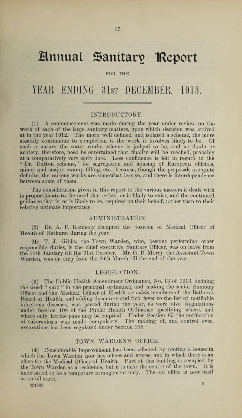 Brmual Sanitary IReport FOR THE YEAR ENDING 31st DECEMBER, 1913. INTRODUCTORY. (1) A commencement was made during the year under review on the work of each of the large sanitary matters, upon which decision was arrived at in the year 1912. The more well defined and isolated a scheme, the more steadily continuous to completion is the work it involves likely to be. Of such a nature the water works scheme is judged to be, and no doubt or anxiety, therefore, need be entertained that finality will be reached, probably at a comparatively very early date. Less confidence is felt in regard to the “ Dr. Dutton scheme,” for segregation and housing of European officials, minor and major swamp filling, etc., because, though the proposals are quite definite, the various works are somewhat less so, and there is interdependence between some of them. The consideration given in this report to the various matters it deals with is proportionate to the need that exists, or is likely to exist, and the continued guidance that is, or is likely to be, required on their behalf, rather than to their relative ultimate importance. ADMINISTRATION. (2) Dr. A. F. Kennedy occupied the position of Medical Officer of Health of Bathurst during the year. Mr. T. J. Gibbs, the Town Warden, who, besides performing other responsible duties, is the chief executive Sanitary Officer, was on leave from the 11th January till the 31st October. Mr. G. B. Morey, the Assistant Town Warden, was on duty from the 26th March till the end of the year. LEGISLATION. (3) The Public Health Amendment Ordinance, No. 13 of 1913, defining the word “ yard ” in the principal ordinance, and making the senior Sanitary Officer and the Medical Officer of Health ex officio members of the Bathurst Board of Health, and adding dysentery and tick fever to the list of notifiable infectious diseases, was passed during the year, as were also Regulations under Section 108 of the Public Health Ordinance specifying where, and where only, latrine pans may be emptied. Under Section 65 the notification of tuberculosis was made compulsory. The making of, and control over, excavations has been regulated under Section 108. TOWN WARDEN’S OFFICE. (4) Considerable improvement has been effected by renting a house in which the Town Warden now has offices and stores, aud in which there is an office for the Medical Officer of Health. Part of this building is occupied by the Town Warden as a residence, but it is near the centre of the town. It is understood to be a temporary arrangement only. The old office is now used as an oil store. 224335 5