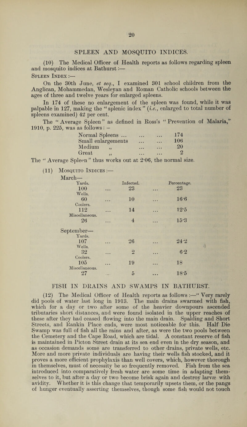 SPLEEN AND MOSQUITO INDICES. (10) The Medical Officer of Health reports as follows regarding spleen and mosquito indices at Bathurst:— Spleen Index :— On the 30th June, et seq., I examined 301 school children from the Anglican, Mohammedan, Wesleyan and Roman Catholic schools between the ages of three and twelve years for enlarged spleens. In 174 of these no enlargement of the spleen was found, while it was palpable in 127, making the “splenic index” (i.e., enlarged to total number of spleens examined) 42 per cent. The “ Average Spleen ” as defined in Ross’s “ Prevention of Malaria,” 1910, p. 225, was as follows: — Normal Spleens ... ... ... 174 Small enlargements ... ... 100 Medium „ ... ... 20 Great ,, ... ... 2 “ Average Spleen ” thus works out at 206, the normal size. (11) Mosquito Indices :— March— Yards. 100 Infected. 23 Percentage. 23 Wells. 60 10 166 Coolers. 112 14 12'5 Miscellaneous. 26 4 • • • 15*3 September— Yards. 107 26 24-2 Wells. 32 2 62 Coolers. 105 19 • • • 18 Miscellaneous. 27 5 • • • 185 FISH IN DRAINS AND SWAMPS IN BATHURST. (12) The Medical Officer of Health reports as follows :—“ Very rarely did pools of water last long in 1913. The main drains swarmed with fish, which for a day or two after some of the heavier downpours ascended tributaries short distances, and were found isolated in the upper reaches of these after they had ceased flowing into the main drain. Spalding and Short Streets, and Rankin Place ends, were most noticeable for this. Half Die Swamp was full of fish all the rains and after, as were the two pools between the Cemetery and the Cape Road, which are tidal. A constant reserve of fish is maintained in Picton Street drain at its sea end even in the dry season, and as occasion demands some are transferred to other drains, private wells, etc. More and more private individuals are having their wells fish stocked, and it proves a more efficient prophylaxis than well covers, which, however thorough in themselves, must of necessity be so frequently removed. Fish from the sea introduced into comparatively fresh water are some time in adapting them¬ selves to it, but after a day or two become brisk again and destroy larvae with avidity. Whether it is this change that temporarily upsets them, or the pangs of hunger eventually asserting themselves, though some fish would not touch