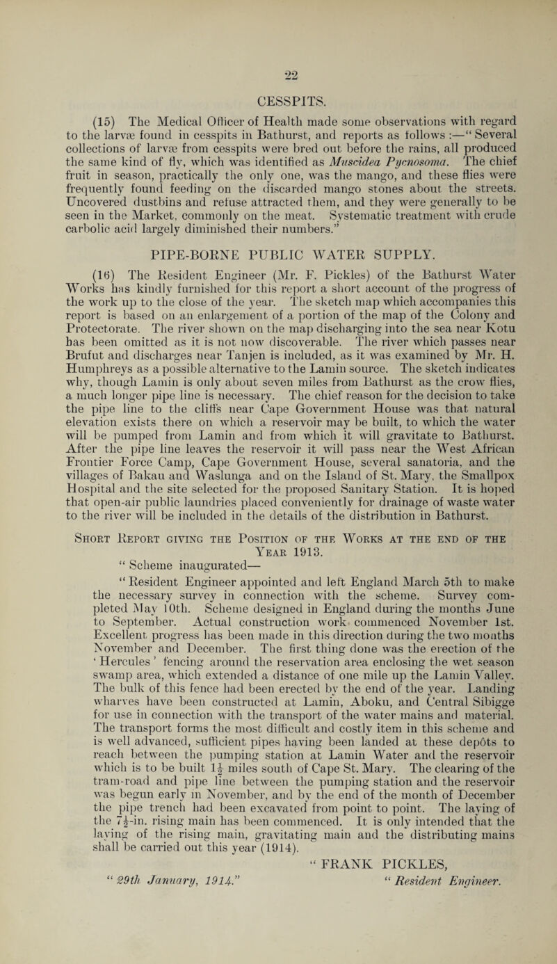 CESSPITS. (15) The Medical Officer of Health made some observations with regard to the larvae found in cesspits in Bathurst, and reports as follows :—“ Several collections of larvae from cesspits were bred out before the rains, all produced the same kind of fly, which was identified as Muscidea Pycnosoma. The chief fruit in season, practically the only one, was the mango, and these flies were frequently found feeding on the discarded mango stones about the streets. Uncovered dustbins and refuse attracted them, and they were generally to be seen in the Market, commonly on the meat. Systematic treatment with crude carbolic acid largely diminished their numbers.” PIPE-BORNE PUBLIC WATER SUPPLY. (16) The Resident Engineer (Mr. F. Pickles) of the Bathurst Water Works has kindly furnished for this report a short account of the progress of the work up to the close of the year. The sketch map which accompanies this report is based on an enlargement of a portion of the map of the Colony and Protectorate. The river shown on the map discharging into the sea near Ivotu has been omitted as it is not now discoverable. The river which passes near Brufut and discharges near Tanjen is included, as it was examined by Mr. H. Humphreys as a possible alternative to the Lamin source. The sketch indicates why, though Lamin is only about seven miles from Bathurst as the crow flies, a much longer pipe line is necessary. The chief reason for the decision to take the pipe line to the cliffs near Cape Government House was that natural elevation exists there on which a reservoir may be built, to which the water will be pumped from Lamin and from which it will gravitate to Bathurst. After the pipe line leaves the reservoir it will pass near the West African Frontier Force Camp, Cape Government House, several sanatoria, and the villages of Bakau and Waslunga and on the Island of St. Mary, the Smallpox Hospital and the site selected for the proposed Sanitary Station. It is hoped that open-air public laundries placed conveniently for drainage of waste water to the river will be included in the details of the distribution in Bathurst. Short Report giving the Position of the Works at the end of the Year 1913. “ Scheme inaugurated— “Resident Engineer appointed and left England March 5th to make the necessary survey in connection with the scheme. Survey com¬ pleted May 10th. Scheme designed in England during the months June to September. Actual construction work commenced November 1st. Excellent progress has been made in this direction during the two months November and December. The first thing done was the erection of the 4 Hercules ’ fencing around the reservation area enclosing the wet season swamp area, which extended a distance of one mile up the Lamin Valley. The bulk of this fence had been erected by the end of the year. Landing wharves have been constructed at Lamin, Aboku, and Central Sibigge for use in connection with the transport of the water mains and material. The transport forms the most difficult and costly item in this scheme and is well advanced, sufficient pipes having been landed at these depbts to reach between the pumping station at Lamin Water and the reservoir which is to be built 1J miles south of Cape St. Mary. The clearing of the tram-road and pipe line between the pumping station and the reservoir was begun early in November, and by the end of the month of December the pipe trench had been excavated from point to point. The laying of the 7^-in. rising main has been commenced. It is only intended that the laying of the rising main, gravitating main and the distributing mains shall be carried out this year (1914). “ FRANK PICKLES, “ Resident Engineer. •/ “ 29th January, 1914”