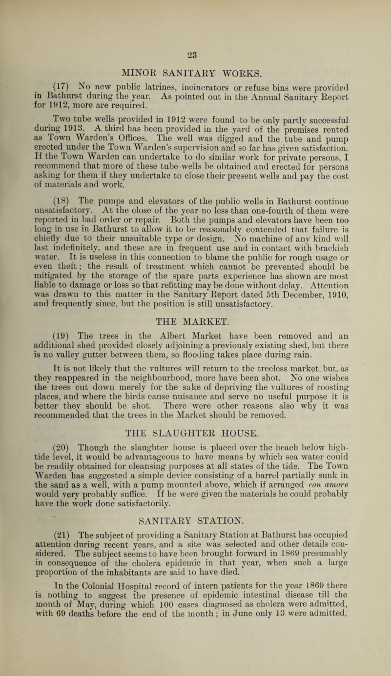 MINOR SANITARY WORKS. (17) No new public latrines, incinerators or refuse bins were provided in Bathurst during the year. As pointed out in the Annual Sanitary Report for 1912, more are required. Two tube wells provided in 1912 were found to be only partly successful during 1913. A third has been provided in the yard of the premises rented as Town Warden’s Offices. The well was digged and the tube and pump erected under the Town Warden’s supervision and so far has given satisfaction. If the Town Warden can undertake to do similar work for private persons, I recommend that more of these tube-wells be obtained and erected for persons asking for them if they undertake to close their present wells and pay the cost of materials and work. (18) The pumps and elevators of the public wells in Bathurst continue unsatisfactory. At the close of the year no less than one-fourth of them were reported in bad order or repair. Both the pumps and elevators have been too long in use in Bathurst to allow it to be reasonably contended that failure is chiefly due to their unsuitable type or design. No machine of any kind will last indefinitely, and these are in frequent use and in contact with brackish water. It is useless in this connection to blame the public for rough usage or even theft; the result of treatment which cannot be prevented should be mitigated by the storage of the spare parts experience has shown are most liable to damage or loss so that refitting may be done without delay. Attention was drawn to this matter in the Sanitary Report dated 5th December, 1910, and frequently since, but the position is still unsatisfactory. THE MARKET. (19) The trees in the Albert Market have been removed and an additional shed provided closely adjoining a previously existing shed, but there is no valley gutter between them, so flooding takes place during rain. It is not likely that the vultures will return to the treeless market, but, as they reappeared in the neighbourhood, more have been shot. No one wishes the trees cut down merely for the sake of depriving the vultures of roosting places, and where the birds cause nuisance and serve no useful purpose it is better they should be shot. There were other reasons also why it was recommended that the trees in the Market should be removed. THE SLAUGHTER HOUSE. (20) Though the slaughter house is placed over the beach below high- tide level, it would be advantageous to have means by which sea water could be readily obtained for cleansing purposes at all states of the tide. The Town Warden has suggested a simple device consisting of a barrel partially sunk in the sand as a well, with a pump mounted above, which if arranged con amove would very probably suffice. If he were given the materials he could probably have the work done satisfactorily. SANITARY STATION. (21) The subject of providing a Sanitary Station at Bathurst has occupied attention during recent years, and a site was selected and other details con¬ sidered. The subject seems to have been brought forward in 1859 presumably in consequence of the cholera epidemic in that year, when such a large proportion of the inhabitants are said to have died. In the Colonial Hospital record of intern patients for the year 1869 there is nothing to suggest the presence of epidemic intestinal disease till the month of May, during which 100 cases diagnosed as cholera were admitted, with 69 deaths before the end of the month; in June only 13 were admitted,