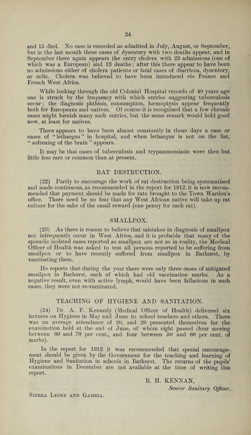 and 15 died. No case is recorded as admitted in July, August, or September, but in the last month three cases of dysentery with two deaths appear, and in September there again appears the entry cholera with 23 admissions (one of which was a European) and 13 deaths; after this there appear to have been no admissions either of cholera patients or fatal cases of diarrhoea, dysentery, or colic. Cholera was believed to have been introduced via France and French West Africa. While looking through the old Colonial Hospital records of 40 years ago one is struck by the frequency with which entries suggesting tuberculosis occur; the diagnosis phthisis, consumption, haemoptysis appear frequently both for Europeans and natives. Of course it is recognised that a few chronic cases might furnish many such entries, but the same remark would hold good now, at least for natives. There appears to have been almost constantly in those days a case or cases of “ lethargus ” in hospital, and when lethargus is not on the list, “ softening of the brain ” appears. It may be that cases of tuberculosis and trypanosomiasis were then but little less rare or common than at present. EAT DESTRUCTION. (22) Partly to encourage the work of rat destruction being systematised and made continuous, as recommended in the report for 1912. it is now recom¬ mended that payment should be made for rats brought to the Town Warden’s office. There need be no fear that any West African native will take up rat culture for the sake of the small reward (one penny for each rat). SMALLPOX. (23) As there is reason to believe that mistakes in diagnosis of smallpox not infrequently occur in West Africa, and it is probable that many of the sporadic isolated cases reported as smallpox are not so in reality, the Medical Officer of Health was asked to test all persons reported to be suffering from smallpox or to have recently suffered from smallpox in Bathurst, by vaccinating them. He reports that during the year there were only three cases of mitigated smallpox in Bathurst, each of which had old vaccination marks. As a negative result, even with active lymph, would have been fallacious in such cases, they were not re-vaccinated. TEACHING OF HYGIENE AND SANITATION. (24) Dr. A. F. Kennedy (Medical Officer of Health) delivered six lectures on Hygiene in May and June to school teachers and others. There was an average attendance of 20, and 20 presented themselves for the examination held at the end of June, of whom eight passed (four scoring between 60 and 70 per cent., and four between 50 and 60 per cent, of marks). In the report for 1912 it was recommended that special encourage¬ ment should be given by the Government for the teaching and learning of Hygiene and Sanitation in schools in Bathurst. The returns of the pupils’ examinations in December are not available at the time of writing this report. R. H. KENNAN, Senior Sanitary Officer.. Sierra Leone and Gambia.