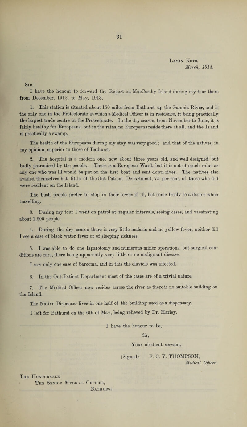 Lamin Koto, March, 1914. Sir, I have the honour to forward the Report on MacCarthy Island during my tour there from December, 1912, to May, 1913. 1. This station is situated about 150 miles from Bathurst up the Grambia River, and is the only one in the Protectorate at which a Medical Officer is in residence, it being practically the largest trade centre in the Protectorate. In the dry season, from November to June, it is fairly healthy for Europeans, but in the rains, no Europeans reside there at all, and the Island is practically a swamp. The health of the Europeans during my stay was very good ; and that of the natives, in my opinion, superior to those of Bathurst. 2. The hospital is a modern one, now about three years old, and well designed, hut badly patronised by the people. There is a European Ward, hut it is not of much value as any one who was ill would be put on the first boat and sent down river. The natives also availed themselves but little of the Out-Patient Department, 75 per cent, of those who did were resident on the Island. The hush people prefer to stop in their towns if ill, but come freely to a doctor when travelling. 3. During my tour I went on patrol at regular intervals, seeing cases, and vacoinating about 1,600 people. 4. During the dry season there is very little malaria and no yellow fever, neither did I see a case of black water fever or of sleeping sickness. 5. I was able to do one laparotomy and numerous minor operations, but surgical con¬ ditions are rare, there being apparently very little or no malignant disease. I saw only one case of Sarcoma, and in this the clavicle was affected. 6. In the Out-Patient Department most of the cases are of a trivial nature. 7. The Medical Officer now resides across the river as there is no suitable building on the Island. The Native Dispenser lives in one half of the building used as a dispensary. I left for Bathurst on the 6th of May, being relieved by Dr. Harley. I have the honour to be, Sir, Your obedient servant, (Signed) F. C. Y. THOMPSON, Medical Officer. The Honourable The Senior Medical Officer, Bathurst.