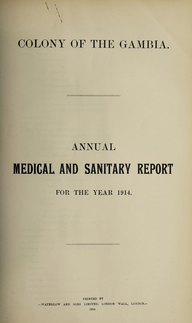 COLONY OF THE GAMBIA. ANNUAL MEDICAL AND SANITARY REPORT FOR THE TEAR 1914. PRINTED BY —WATEIiLOW AND SONS LIMITED, LONDON WALL, LONDON.— 1015.