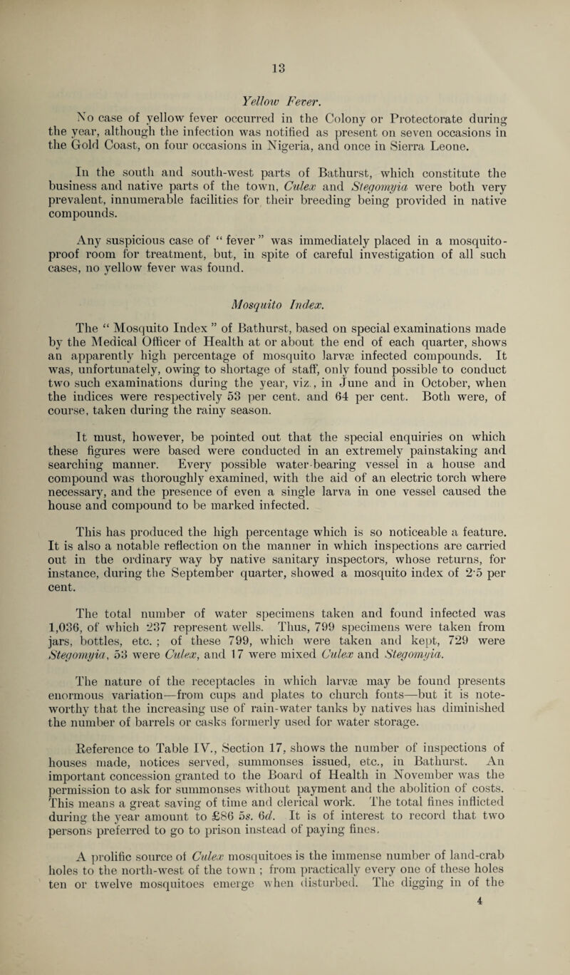 Yellow Fever. No case of yellow fever occurred in the Colony or Protectorate during the year, although the infection was notified as present on seven occasions in the Gold Coast, on four occasions in Nigeria, and once in Sierra Leone. In the south and south-west parts of Bathurst, which constitute the business and native parts of the town, Cidex and Stegomyia were both very prevalent, innumerable facilities for their breeding being provided in native compounds. Any suspicious case of “ fever” was immediately placed in a mosquito- proof room for treatment, but, in spite of careful investigation of all such cases, no yellow fever was found. Mosquito Index. The “ Mosquito Index ” of Bathurst, based on special examinations made by the Medical Officer of Health at or about the end of each quarter, shows an apparently high percentage of mosquito larvrn infected compounds. It was, unfortunately, owing to shortage of staff, only found possible to conduct two such examinations during the year, viz., in June and in October, when the indices were respectively 53 per cent, and 64 per cent. Both were, of course, taken during the rainy season. It must, however, be pointed out that the special enquiries on which these figures were based were conducted in an extremely painstaking and searching manner. Every possible water-bearing vessel in a house and compound was thoroughly examined, with the aid of an electric torch where necessary, and the presence of even a single larva in one vessel caused the house and compound to be marked infected. This has produced the high percentage which is so noticeable a feature. It is also a notable reflection on the manner in which inspections are carried out in the ordinary way by native sanitary inspectors, whose returns, for instance, during the September quarter, showed a mosquito index of 2’5 per cent. The total number of water specimens taken and found infected was 1,036, of which *237 represent wells. Thus, 799 specimens were taken from jars, bottles, etc. ; of these 799, which were taken and kept, 729 were Stegomyia, 53 were Culex, and 17 were mixed Culex and Stegomyia. The nature of the receptacles in which larvae may be found presents enormous variation—from cups and plates to church fonts—but it is note¬ worthy that the increasing use of rain-water tanks by natives has diminished the number of barrels or casks formerly used for water storage. Reference to Table IV., Section 17, shows the number of inspections of houses made, notices served, summonses issued, etc., in Bathurst. An important concession granted to the Board of Health in November was the permission to ask for summonses without payment and the abolition of costs. This means a great saving of time and clerical work. The total fines inflicted during the year amount to £86 5s. 6d. It is of interest to record that two persons preferred to go to prison instead of paying fines, A prolific source of Culex mosquitoes is the immense number of land-crab holes to the north-west of the town ; from practically every one of these holes ten or twelve mosquitoes emerge when disturbed. The digging in of the 4