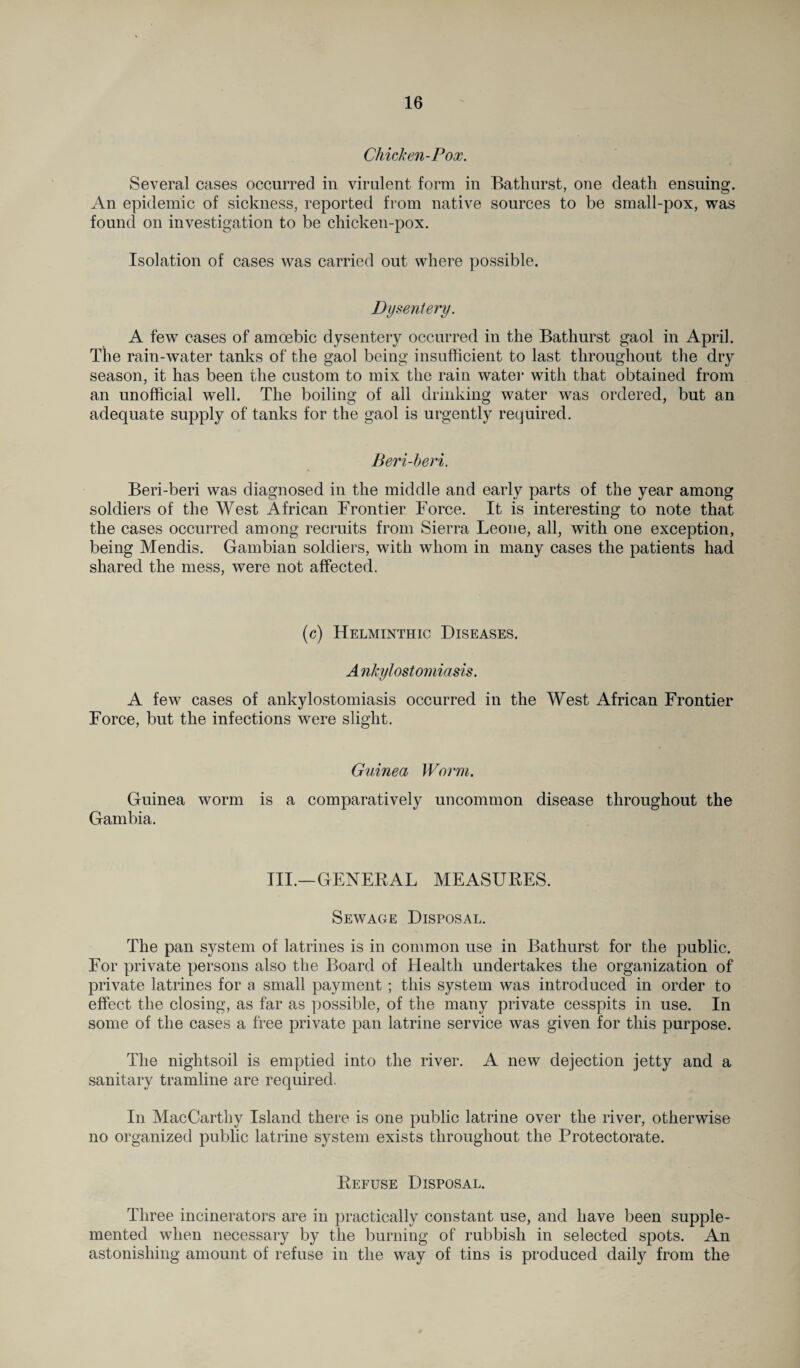 Chicken-Pox. Several cases occurred in virulent form in Bathurst, one death ensuing. An epidemic of sickness, reported from native sources to be small-pox, was found on investigation to be chicken-pox. Isolation of cases was carried out where possible. Dysentery. A few cases of amoebic dysentery occurred in the Bathurst gaol in April. The rain-water tanks of the gaol being insufficient to last throughout the dry season, it has been the custom to mix the rain water with that obtained from an unofficial well. The boiling of all drinking water was ordered, but an adequate supply of tanks for the gaol is urgently required. Beri-beri. Beri-beri was diagnosed in the middle and early parts of the year among soldiers of the West African Frontier Force. It is interesting to note that the cases occurred among recruits from Sierra Leone, all, with one exception, being Mendis. Gambian soldiers, with whom in many cases the patients had shared the mess, were not affected. (c) Helminthic Diseases. A nkylostomiasis. A few cases of ankylostomiasis occurred in the West African Frontier Force, but the infections were slight. Guinea Worm. Guinea worm is a comparatively uncommon disease throughout the Gambia. III.—GENERAL MEASURES. Sewage Disposal. The pan system of latrines is in common use in Bathurst for the public. For private persons also the Board of Health undertakes the organization of private latrines for a small payment ; this system was introduced in order to effect the closing, as far as possible, of the many private cesspits in use. In some of the cases a free private pan latrine service was given for this purpose. The nightsoil is emptied into the river. A new dejection jetty and a sanitary tramline are required. In MacCarthy Island there is one public latrine over the river, otherwise no organized public latrine system exists throughout the Protectorate. Refuse Disposal. Three incinerators are in practically constant use, and have been supple¬ mented when necessary by the burning of rubbish in selected spots. An astonishing amount of refuse in the way of tins is produced daily from the