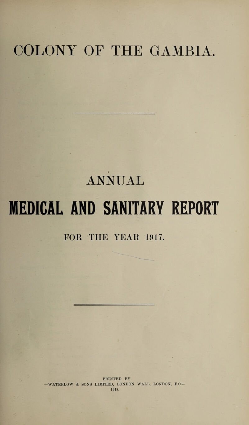 COLONY OF THE GAMBIA. ANNUAL MEDICAL AND SANITARY REPORT FOR THE YEAR 1917. PRINTED BY —WATERLOW 8c SONS LIMITED, LONDON WALL, LONDON, E.O.— 1918.