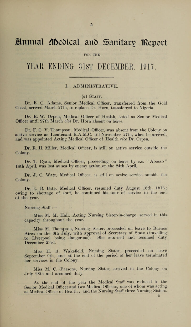 Hnnual /Iftebfcal anfc Sanitary IReport FOR THE I. ADMINISTRATIVE. (a) Staff. Dr. E. C. Adams, Senior Medical Officer, transferred from the Gold Coast, arrived March 27 th, to replace Dr. Horn, transferred to Nigeria. Dr. R. W. Orpen, Medical Officer of Health, acted as Senior Medical Officer until 27th March vice Dr. Horn absent on leave. Dr. E. C. V. Thompson, Medical Officer, was absent from the Colony on active service as Lieutenant R.A.M.C. till November 27th, when he arrived, and was appointed Acting Medical Officer of Health vice Dr. Orpen. Dr. R. H. Miller, Medical Officer, is still on active service outside the Colony. Dr. T. Ryan, Medical Officer, proceeding on leave by s.s. “ Abosso ” 14th April, was lost at sea by enemy action on the 24th April. Dr. J. C. Watt, Medical Officer, is still on active service outside the Colony. Dr. E. B. Bate, Medical Officer, resumed duty August 16th, 1916; owing to shortage of staff, he continued his tour of service to the end of the year. Nursing Staff:— Miss M. M. Hall, Acting Nursing Sister-in-charge, served in this capacity throughout the year. Miss M. Thompson, Nursing Sister, proceeded on leave to Buenos Aires on the 6th July, with approval of Secretary of State (travelling to Liverpool being dangerous). She returned and resumed duty December 23rd. Miss H. R. Wakefield, Nursing Sister, proceeded on leave September 9th, and at the end of the period of her leave terminated her services in the Colony. Miss M. C. Parsons, Nursing Sister, arrived in the Colony on July 28th and assumed duty. At the end of the year the Medical Staff was reduced to the Senior Medical Officer and two Medical Officers, one of whom was acting as Medical Officer of Health ; and the Nursing Staff three Nursing Sisters.