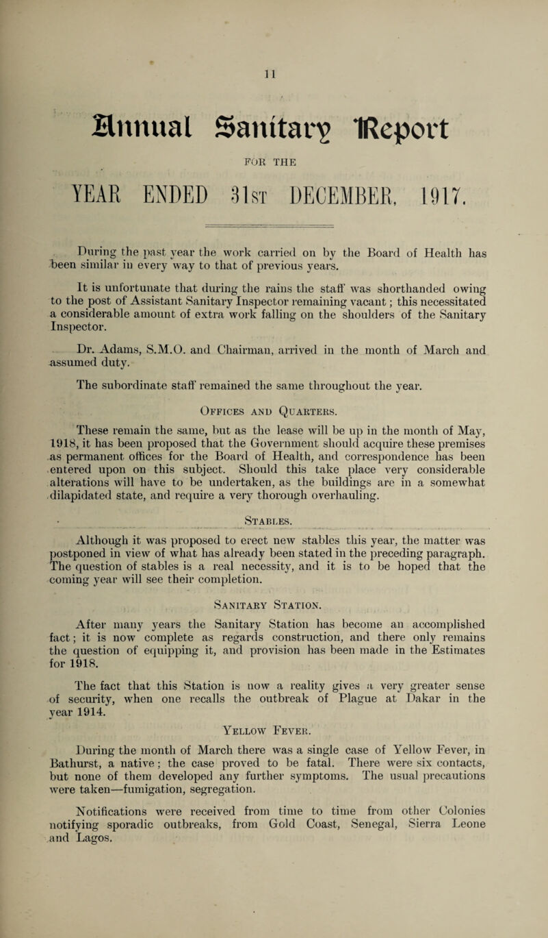Hrtnual Sanitary IReport FOR THE YEAR ENDED 31st DECEMBER, 1917. During the past year the work carried on by the Board of Health has been similar in every way to that of previous years. It is unfortunate that during the rains the staff was shorthanded owing to the post of Assistant Sanitary Inspector remaining vacant; this necessitated a considerable amount of extra work falling on the shoulders of the Sanitary Inspector. Dr. Adams, S.M.O. and Chairman, arrived in the month of March and assumed duty. The subordinate staff remained the same throughout the year. Offices and Quarters. These remain the same, but as the lease will be up in the month of May, 1918, it has been proposed that the Government should acquire these premises as permanent offices for the Board of Health, and correspondence has been entered upon on this subject. Should this take place very considerable alterations will have to be undertaken, as the buildings are in a somewhat dilapidated state, and require a very thorough overhauling. Stables. Although it was proposed to erect new stables this year, the matter was postponed in view of what has already been stated in the preceding paragraph. The question of stables is a real necessity, and it is to be hoped that the coming year will see their completion. Sanitary Station. After many years the Sanitary Station has become an accomplished fact; it is now complete as regards construction, and there only remains the question of equipping it, and provision has been made in the Estimates for 1918. The fact that this Station is now a reality gives a very greater sense of security, when one recalls the outbreak of Plague at Dakar in the vear 1914. Yellow Fever. During the month of March there was a single case of Yellow Fever, in Bathurst, a native; the case proved to be fatal. There were six contacts, but none of them developed any further symptoms. The usual precautions were taken—fumigation, segregation. Notifications were received from time to time from other Colonies notifying sporadic outbreaks, from Gold Coast, Senegal, Sierra Leone and Lagos.