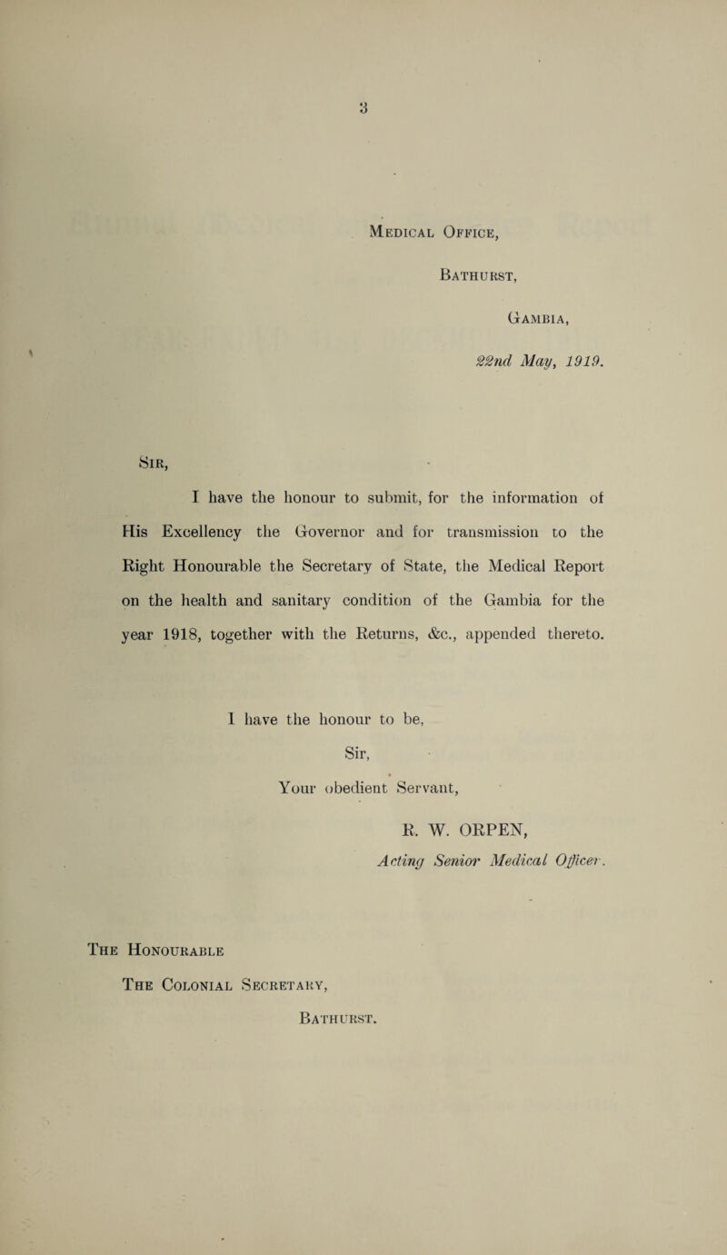 Medical Office, Bathurst, Gambia, 22nd May, 1919. Sir, I have the honour to submit, for the information of His Excellency the Governor and for transmission to the Right Honourable the Secretary of State, the Medical Report on the health and sanitary condition of the Gambia for the year 1918, together with the Returns, &c., appended thereto. 1 have the honour to be, Sir, Your obedient Servant, R. W. ORPEN, Acting Senior Medical Officer. The Honourable The Colonial Secretary, Bathurst.