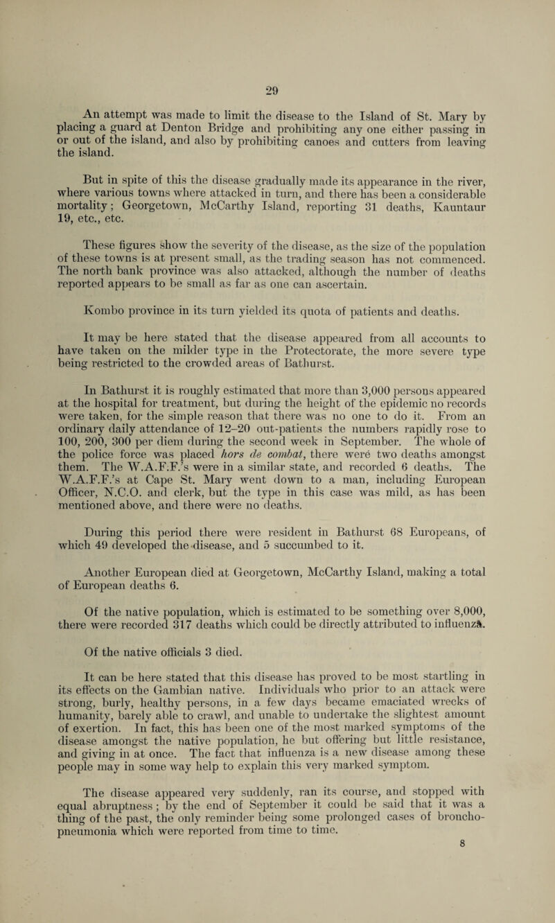 An attempt was made to limit the disease to the Island of St. Mary by placing a guard at Denton Bridge and prohibiting any one either passing in or out of the island, and also by prohibiting canoes and cutters from leaving the island. But in spite of this the disease gradually made its appearance in the river, where various towns where attacked in turn' and there has been a considerable mortality; Georgetown, McCarthy Island, reporting 31 deaths, Kauntaur 19, etc., etc. These figures show the severity of the disease, as the size of the population of these towns is at present small, as the trading season has not commenced. The north bank province was also attacked, although the number of deaths reported appears to be small as far as one can ascertain. Kombo province in its turn yielded its quota of patients and deaths. It may be here stated that the disease appeared from all accounts to have taken on the milder type in the Protectorate, the more severe type being restricted to the crowded areas of Bathurst. In Bathurst it is roughly estimated that more than 3,000 persons appeared at the hospital for treatment, but during the height of the epidemic no records were taken, for the simple reason that there was no one to do it. From an ordinary daily attendance of 12-20 out-patients the numbers rapidly rose to 100, 200, 300 per diem during the second week in September. The whole of the police force was placed hors de combat, there were two deaths amongst them. The W.A.F.F/s were in a similar state, and recorded 6 deaths. The W.A.F.F.’s at Cape St. Mary went down to a man, including European Officer, N.C.O. and clerk, but the type in this case was mild, as has been mentioned above, and there were no deaths. During this period there were resident in Bathurst 68 Europeans, of which 49 developed the disease, and 5 succumbed to it. Another European died at Georgetown, McCarthy Island, making a total of European deaths 6. Of the native population, which is estimated to be something over 8,000, there were recorded 317 deaths which could be directly attributed to influenza. Of the native officials 3 died. It can be here stated that this disease has proved to be most startling in its effects on the Gambian native. Individuals who prior to an attack were strong, burly, healthy persons, in a few days became emaciated wrecks of humanity, barely able to crawl, and unable to undertake the slightest amount of exertion. In fact, this has been one of the most marked symptoms of the disease amongst the native population, he but offering but little resistance, and giving in at once. The fact that influenza is a new disease among these people may in some way help to explain this very marked symptom. The disease appeared very suddenly, ran its course, and stopped with equal abruptness ; by the end of September it could be said that it was a thing of the past, the only reminder being some prolonged cases of broncho¬ pneumonia which were reported from time to time. 8