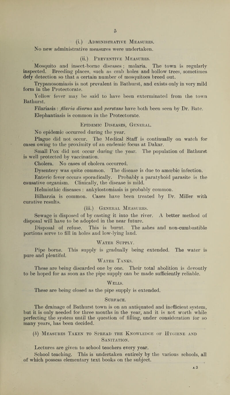 o (i.) Administrative Measures. No new administrative measures were undertaken. (ii.) Preventive Measures. Mosquito and insect-borne diseases ; malaria. The town is regularly inspected. Breeding places, such as crab holes and hollow trees, sometimes defy detection so that a certain number of mosquitoes breed out. Trypanosomiasis is not prevalent in Bathurst, and exists only in very mild form in the Protectorate. Yellow fever may be said to have been exterminated from the town Bathurst. Filariasis : jilaria diurna and perstans have both been seen by Dr. Bate. Elephantiasis is common in the Protectorate. Epidemic Diseases, General. No epidemic occurred during the year. Plague did not occur. The Medical Staff is continually on watch for cases owing to the proximity of an endemic focus at Dakar. Small Pox did not occur during the year. The population of Bathurst is well protected by vaccination. Cholera. No cases of cholera occurred. Dysentery was quite common. The disease is due to amoebic infection. Enteric fever occurs sporadically. Probably a paratyhoid parasite is the causative organism. Clinically, the disease is mild. Helminthic diseases : ankylostomiasis is probably common. Bilharzia is common. Cases have been treated by Dr. Miller with curative results. (iii.) General Measures. Sewage is disposed of by casting it into the river. A better method of disposal will have to be adopted in the near future. Disposal of refuse. This is burnt. The ashes and non-cumbustible portions serve to fill in holes and low-lying land. Water Supply. Pipe borne. This supply is gradually being extended. The water is pure and plentiful. Water Tanks. These are being discarded one by one. Their total abolition is devoutly to be hoped for as soon as the pipe supply can be made sufficiently reliable. W ELLS. These are being closed as the pipe supply is extended. Surface. The drainage of Bathurst town is on an antiquated and inefficient system, but it is only needed for three months in the year, and it is not worth while perfecting the system until the question of filling, under consideration for so many years, has been decided. (b) Measures Taken to Spread the Knowledge of Hygiene and Sanitation. Lectures are given to school teachers every year. School teaching. This is undertaken entirely by the various schools, all of which possess elementary text books on the subject.