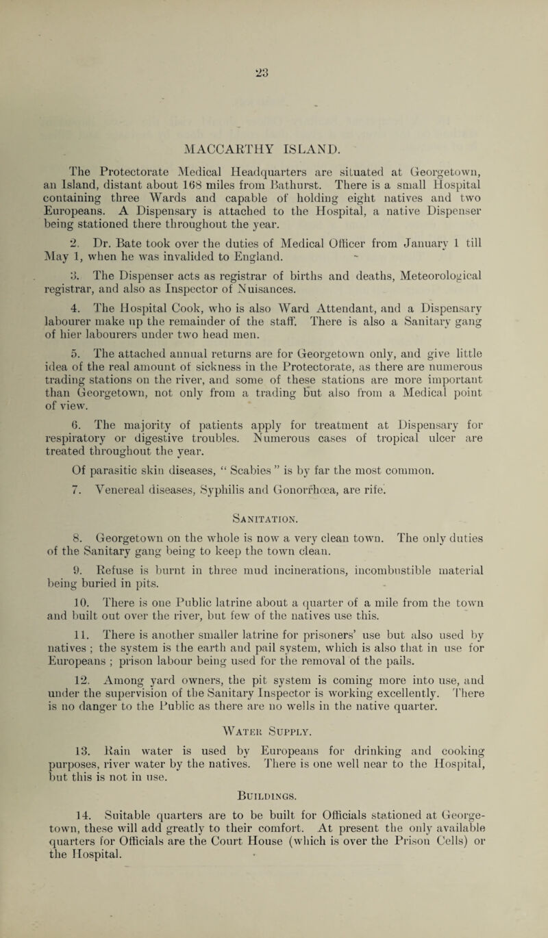 *23 MACCARTHY ISLAND. The Protectorate Medical Headquarters are situated at Georgetown, an Island, distant about 168 miles from Bathurst. There is a small Hospital containing three Wards and capable of holding eight natives and two Europeans. A Dispensary is attached to the Hospital, a native Dispenser being stationed there throughout the year. 2. Dr. Bate took over the duties of Medical Officer from January 1 till 4/ May 1, when he was invalided to England. 3. The Dispenser acts as registrar of births and deaths, Meteorological registrar, and also as Inspector of Nuisances. 4. The Hospital Cook, who is also Ward Attendant, and a Dispensary labourer make up the remainder of the staff. There is also a Sanitary gang of liier labourers under two head men. 5. The attached annual returns are for Georgetown only, and give little idea of the real amount of sickness in the Protectorate, as there are numerous trading stations on the river, and some of these stations are more important than Georgetown, not only from a trading but also from a Medical point of view. 6. The majority of patients apply for treatment at Dispensary for respiratory or digestive troubles. Numerous cases of tropical ulcer are treated throughout the year. Of parasitic skin diseases, “ Scabies ” is by far the most common. 7. Venereal diseases, Syphilis and Gonorrhoea, are rife. Sanitation. 8. Georgetown on the whole is now a very clean towu. The only duties of the Sanitary gang being to keep the town clean. 9. Refuse is burnt in three mud incinerations, incombustible material being buried in pits. 10. There is one Public latrine about a quarter of a mile from the town and built out over the river, but few of the natives use this. 11. There is another smaller latrine for prisoners’ use but also used by natives ; the system is the earth and pail system, which is also tiiat in use for Europeans ; prison labour being used for the removal of the pails. 12. Among yard owners, the pit system is coming more into use, and under the supervision of the Sanitary Inspector is working excellently. There is no danger to the Public as there are no wells in the native quarter. AY at eu Supply. 13. Rain water is used by Europeans for drinking and cooking purposes, river water by the natives. There is one well near to the Hospital, but this is not in use. Buildings. 14. Suitable quarters are to be built for Officials stationed at George¬ town, these will add greatly to their comfort. At present the only available quarters for Officials are the Court House (which is over the Prison Cells) or the Hospital.