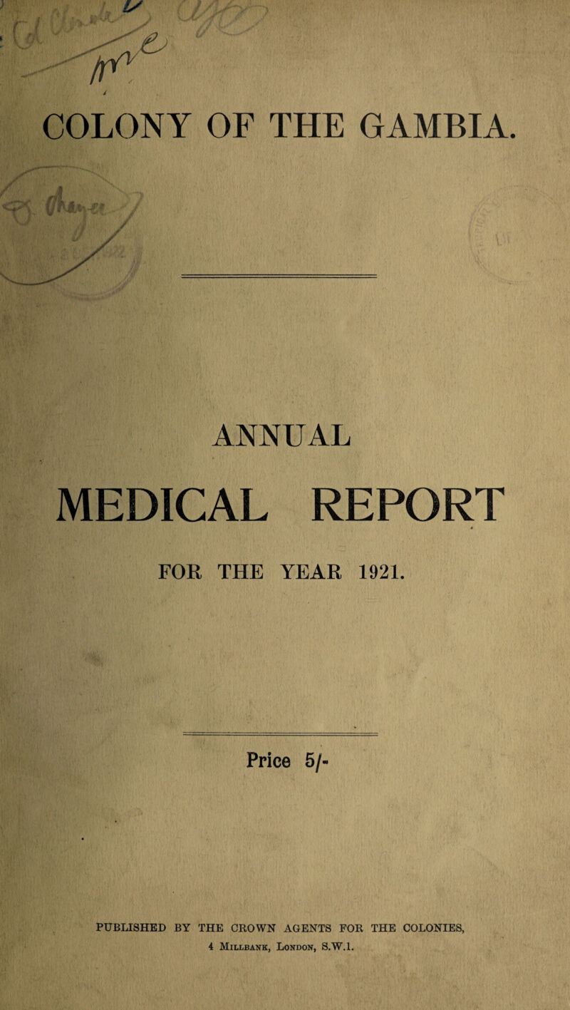 / COLONY OF THE GAMBIA. ANNUAL MEDICAL REPORT * FOR THE YEAR 1921. Price 5/- PUBLISHED BY THE CROWN AGENTS FOR THE COLONIES, 4 Millbank, London, S.W.l.