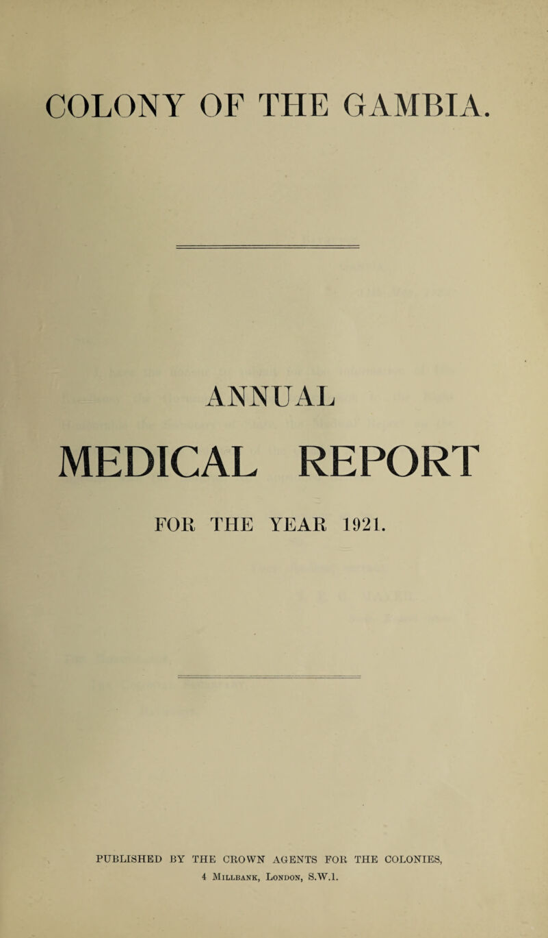 COLONY OF THE GAMBIA. ANNUAL MEDICAL REPORT FOR THE YEAR 1921. PUBLISHED BY THE CROWN AGENTS FOR THE COLONIES, 4 Millbank, London, S.W.l.