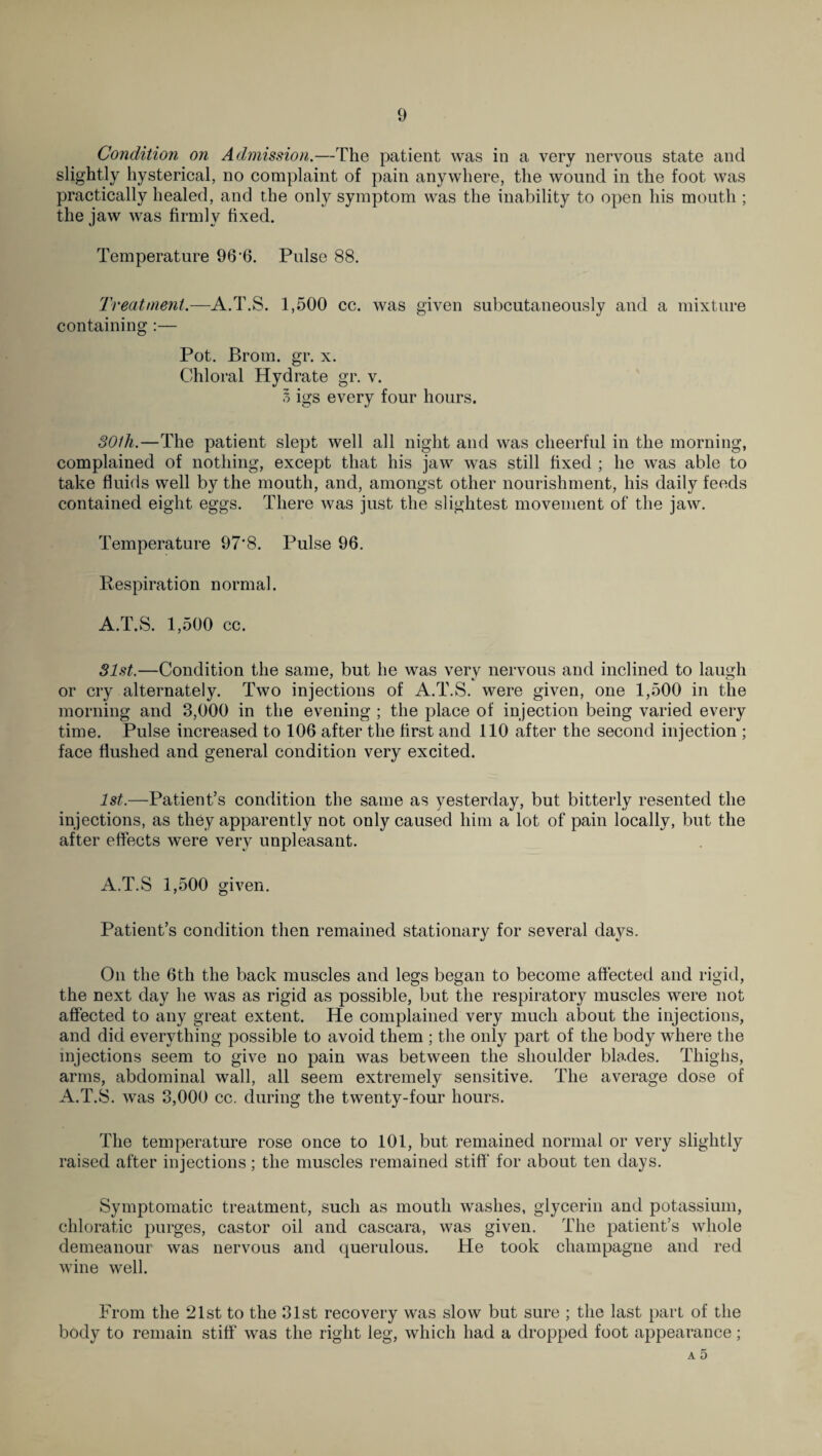 Condition on Admission.—The patient was in a very nervous state and slightly hysterical, no complaint of pain anywhere, the wound in the foot was practically healed, and the only symptom was the inability to open his mouth ; the jaw was firmly fixed. Temperature 96 6. Pulse 88. Treatment.—A.T.S. 1,500 cc. was given subcutaneously and a mixture containing :— Pot. Brom. gr. x. Chloral Hydrate gr. v. I igs every four hours. 301h.—The patient slept well all night and was cheerful in the morning, complained of nothing, except that his jaw was still fixed ; he was able to take fluids well by the mouth, and, amongst other nourishment, his daily feeds contained eight eggs. There was just the slightest movement of the jaw. Temperature 97‘8. Pulse 96. Respiration normal. A.T.S. 1,500 cc. 31st.—Condition the same, but he was very nervous and inclined to laugh or cry alternately. Two injections of A.T.S. were given, one 1,500 in the morning and 8,000 in the evening ; the place of injection being varied every time. Pulse increased to 106 after the first and 110 after the second injection ; face flushed and general condition very excited. 1st.—Patient’s condition the same as yesterday, but bitterly resented the injections, as they apparently not only caused him a lot of pain locally, but the after effects were very unpleasant. A.T.S 1,500 given. Patient’s condition then remained stationary for several days. On the 6th the back muscles and legs began to become affected and rigid, the next day he was as rigid as possible, but the respiratory muscles were not affected to any great extent. He complained very much about the injections, and did everything possible to avoid them ; the only part of the body where the injections seem to give no pain was between the shoulder blades. Thighs, arms, abdominal wall, all seem extremely sensitive. The average dose of A.T.S. was 3,000 cc. during the twenty-four hours. The temperature rose once to 101, but remained normal or very slightly raised after injections; the muscles remained stiff for about ten days. Symptomatic treatment, such as mouth washes, glycerin and potassium, chloratic purges, castor oil and cascara, was given. The patient’s whole demeanour was nervous and querulous. He took champagne and red wine well. From the 21st to the 31st recovery was slow but sure ; the last part of the body to remain stiff' was the right leg, which had a dropped foot appearance;