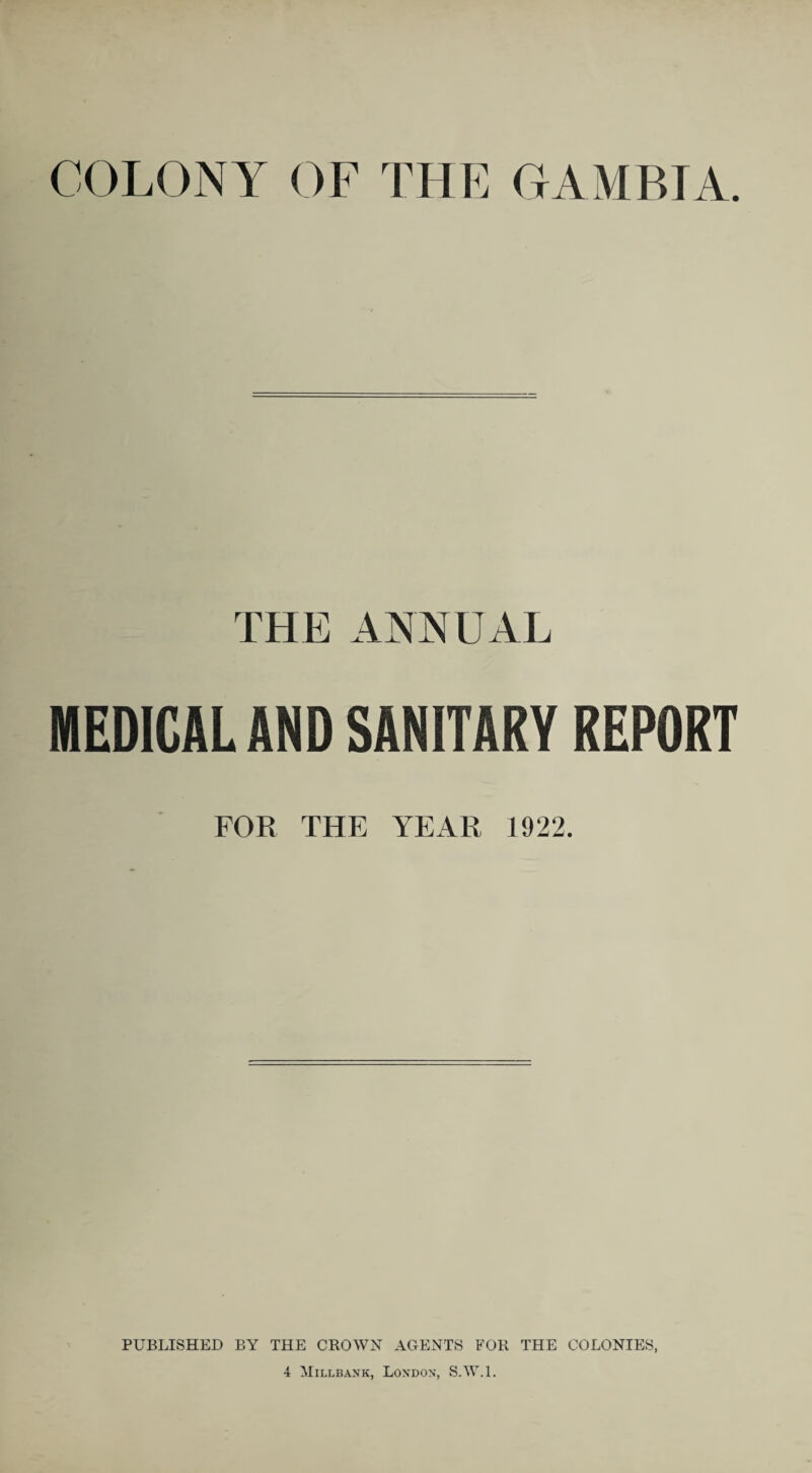 COLONY OF THE GAMBIA. THE ANNUAL MEDICAL AND SANITARY REPORT FOB THE YEAR 1922. PUBLISHED BY THE CROWN AGENTS FOR THE COLONIES, 4 Millbank, London, S.W.l.