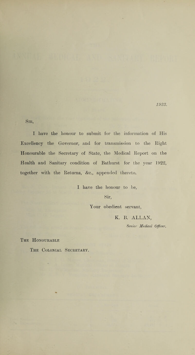 1923. Sir, I have the honour to submit for the information of Ilis Excellency the Governor, and for transmission to the Eight Honourable the Secretary of State, the Medical Report on the Health and Sanitary condition of Bathurst for the year 1922, together with the Returns, &c., appended thereto. The Honourable I have the honour to be, Sir, Your obedient servant, K. B. ALLAN, Senior Medical Officer. The Colonial Secretary.