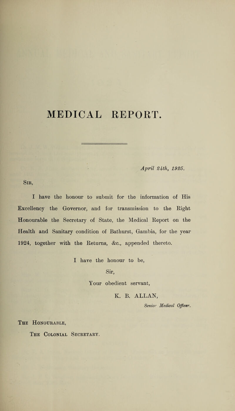 MEDICAL REPORT. April 2Uht 1925. Sir, I have the honour to submit for the information of His Excellency the Governor, and for transmission to the Right Honourable the Secretary of State, the Medical Report on the Health and Sanitary condition of Bathurst, Gambia, for the year 1924, together with the Returns, &c., appended thereto. I have the honour to be, Sir, Your obedient servant, K. B. ALLAN, Senior Medical Officer The Honourable, The Colonial Secretary.