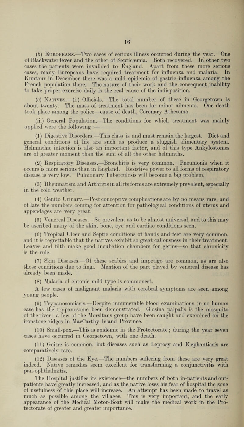 (6) Europeans.—Two cases of serious illness occurred during the year. One of Blackwater fever and the other of Septicaemia. Both recovered. In other two cases the patients were invalided to England. Apart from these more serious cases, many Europeans have required treatment for influenza and malaria. In Ivuntaur in December there was a mild epidemic of gastric influenza among the French population there. The nature of their work and the consequent inability to take proper exercise daily is the real cause of the indisposition. (c) Natives.—(i.) Officials.—The total number of these in Georgetown is about twenty. The mass of treatment has been for minor ailments. One death took place among the police—cause of death, Coronary Athesema. (ii.) General Population.—The conditions for which treatment was mainly applied were the following :— (1) Digestive Disorders.—This class is and must remain the largest. Diet and general conditions of life are such as produce a sluggish alimentary system. Helminthic infection is also an important factor, and of this type Ankylostomes are of greater moment than the sum of all the other helminths. (2) Respiratory Diseases.—Bronchitis is very common. Pneumonia when it occurs is more serious than in England. Resistive power to all forms of respiratory disease is very low. Pulmonary Tuberculosis will become a big problem. (3) Rheumatism and Arthritis in all its forms are extremely prevalent, especially in the cold weather. (4) Genito Urinary.—Post conceptive complications are by no means rare, and of late the numbers coming for attention for pathological conditions of uterus and appendages are very great. (5) Venereal Diseases.—So prevalent as to be almost universal, and to this may be ascribed many of the skin, bone, eye and cardiac conditions seen. (6) Tropical Ulcer and Septic conditions of hands and feet are very common, and it is regrettable that the natives exhibit so great callousness in their treatment. Leaves and filth make good incubation chambers for germs—so that chronicity is the rule. (7) Skin Diseases.—Of these scabies and impetigo are common, as are also those conditions due to fingi. Mention of the part played by venereal disease has already been made. (8) Malaria of chronic mild type is commonest. A few cases of malignant malaria with cerebral symptoms are seen among young people. (9) Trypanosomiasis.—Despite innumerable blood examinations, in no human case has the trypanosome been demonstrated. Glosina palpalis is the mosquito of the river; a few of the Morsitans group have been caught and examined on the ironstone ridges in MacCarthy Island Province. (10) Small-pox.—This is epidemic in the Protectorate; during the year seven cases have occurred in Georgetown, with one death. (11) Goitre is common, but diseases such as Leprosy and Elephantiasis are comparatively rare. (12) Diseases of the Eye.—The numbers suffering from these are very great indeed. Native remedies seem excellent for transforming a conjunctivitis with pan-ophthalmitis. The Hospital justifies its existence—the numbers of both in-patients and out¬ patients have greatly increased, and as the native loses his fear of hospital the zone of usefulness of this place will increase. An attempt has been made to travel as much as possible among the villages. This is very important, and the early appearance of the Medical Motor-Boat will make the medical work in the Pro¬ tectorate of greater and greater importance.