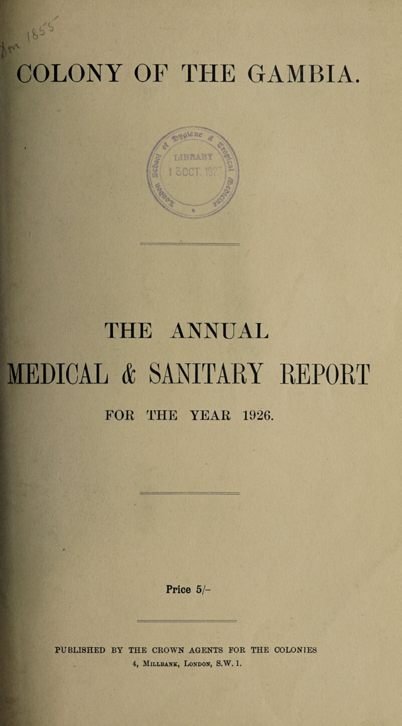 THE ANNUAL MEDICAL & SANITARY REPORT FOR THE YEAR 1926. Price 5/- PUBUSHED BY THE CROWN AGENTS FOR THE COLONIES 4, Millbank, London, S.W. 1.