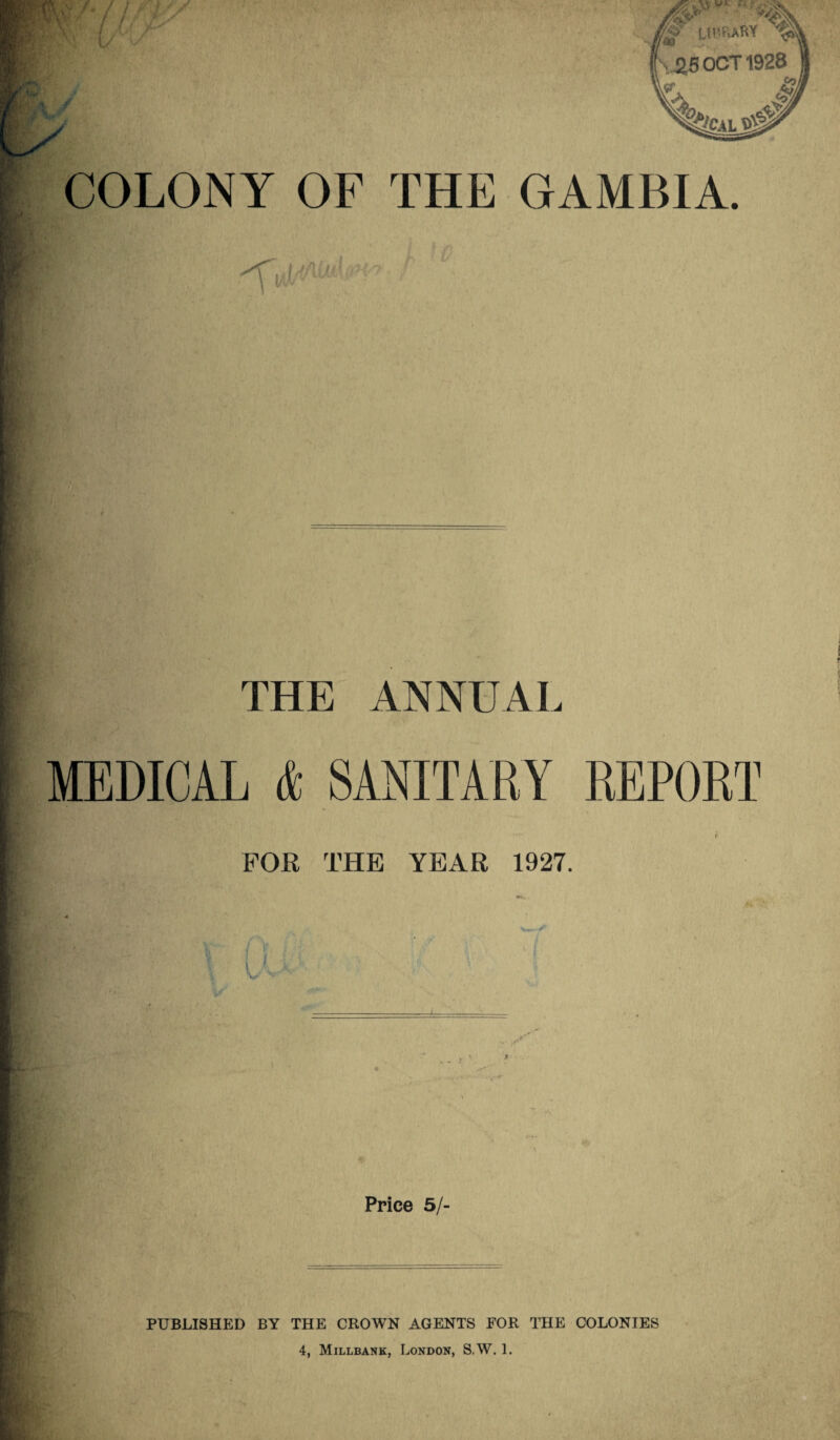 COLONY OF THE GAMBIA. THE ANNUAL, MEDICAL & SANITARY REPORT f FOR THE YEAR 1927. W-'/> Price 5/- PUBLISHED BY THE CROWN AGENTS FOR THE COLONIES 4, Millbank, London, S.W. 1.