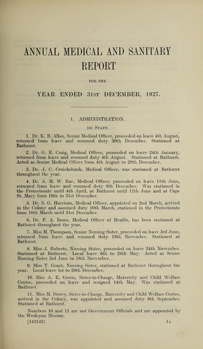 ANNUAL MEDICAL AND SANITARY REPORT FOR THE YEAR ENDED 3 1st DECEMBER, 1927. 1. ADMINISTRATION. (a) Staff. 1. Dr. K. B. Allan, Senior Medical Officer, proceeded on leave 4th August, returned from leave and resumed duty 30th December. Stationed at Bathurst. 2. Dr. G. E. Craig, Medical Officer, proceeded on leave 24th January, returned from leave and resumed duty 4th August. Stationed at Bathurst. Acted as Senior Medical Officer from 4th August to 29th December. 3. Dr. J. C. Cruickshank, Medical Officer, was stationed at Bathurst throughout the year. 4. Dr. A. M. W. Rae, Medical Officer, proceeded on leave 11th June, returned from leave and resumed duty 9th December. Was stationed in the Protectorate until 4th April, at Bathurst until 11th June and at Cape St. Mary from 10th to 31st December. 5. Dr. S. G. Harrison, Medical Officer, appointed on 2nd March, arrived in the Colony and assumed duty 10th March, stationed in the Protectorate from 10th March until 31st December. 6. Dr. F. A. Innes, Medical Officer of Health, has been stationed at Bathurst throughout the year. 7. Miss M. Thompson, Senior Nursing Sister, proceeded on leave 3rd June, returned from leave and resumed duty 19th November. Stationed at Bathurst. 8. Miss J. Roberts, Nursing Sister, proceeded on leave 24th November. Stationed at Bathurst. Local leave 6th to 28th May. Acted as Senior Nursing Sister 3rd June to 18th November. 9. Miss T. Grant, Nursing Sister, stationed at Bathurst throughout the year. Local leave 1st to 28th December. 10. Miss A. E. Green, Sister-in-Charge, Maternity and Child Welfare Centre, proceeded on leave and resigned 14th May. Was stationed at Bathurst. 11. Miss M. Storey, Sister-in-Charge, Maternity and Child Welfare Centre, arrived in the Colony, was appointed and assumed duty 8th September. Stationed at Bathurst. Numbers 10 and 11 are not Government Officials and are appointed by the Wesleyan Mission.