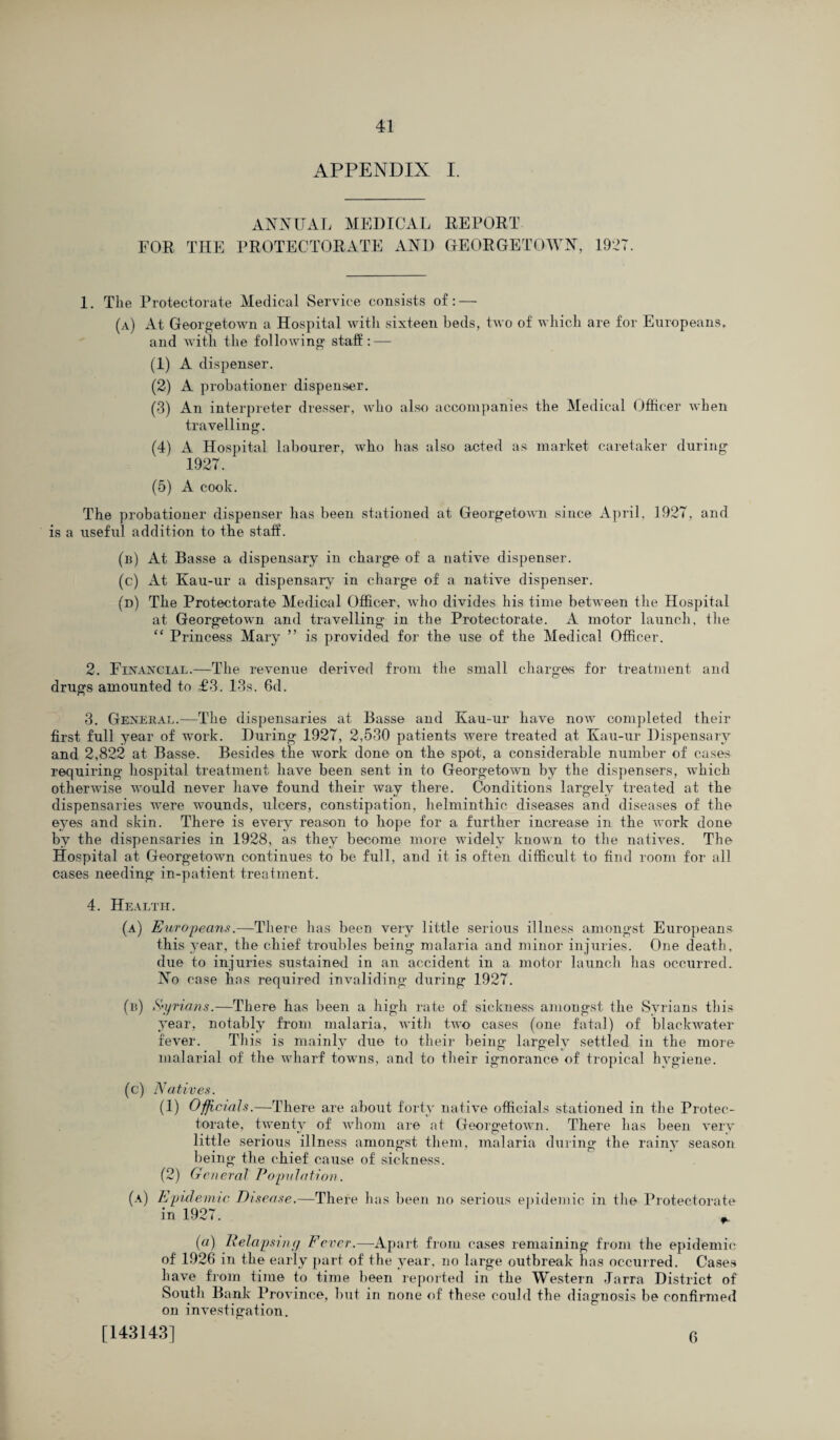 APPENDIX I. ANNUAL MEDICAL REPORT FOR THE PROTECTORATE AND GEORGETOWN, I92T. 1. The Protectorate Medical Service consists of: — (a) At Georgetown a Hospital with sixteen beds, two of which are for Europeans, and with the following staff: — (1) A dispenser. (2) A probationer dispenser. (3) An interpreter dresser, who also accompanies the Medical Officer when travelling. (4) A Hospital labourer, who has also acted as market caretaker during 1927. (5) A cook. The probationer dispenser has been stationed at Georgetown since April, 1927, and is a useful addition to the staff. (n) At Basse a dispensary in charge of a native dispenser. (c) At Kau-ur a dispensary in charge of a native dispenser. (d) The Protectorate Medical Officer, who divides his time between the Hospital at Georgetown and travelling in the Protectorate. A motor launch, the “ Princess Mary ” is provided for the use of the Medical Officer. 2. Financial.—The revenue derived from the small charges for treatment and drugs amounted to £3. 13s. 6d. 3. General.—The dispensaries at Basse and Kau-ur have now completed their first full year of work. During 1927, 2,530 patients were treated at Kau-ur Dispensary and 2,822 at Basse. Besides the work done on the spot, a considerable number of cases requiring hospital treatment have been sent in to Georgetown by the dispensers, which otherwise would never have found their way there. Conditions largely treated at the dispensaries were wxmnds, ulcers, constipation, helminthic diseases and diseases of the eyes and skin. There is every reason to hope for a further increase in the work done by the dispensaries in 1928, as they become more widely known to the natives. The Hospital at Georgetown continues to be full, and it is often difficult to find room for all cases needing in-patient treatment. 4. Health. (a) Europeans.—There has been very little serious illness amongst Europeans this year, the chief troubles being malaria and minor injuries. One death, due to injuries sustained in an accident in a motor launch has occurred. No case has required invaliding during 1927. (b) Syrians.—There has been a high rate of sickness amongst the Syrians this year, notably from malaria, with two cases (one fatal) of blackwater fever. This is mainly due to their being largely settled in the more malarial of the wharf towns, and to their ignorance of tropical hygiene. (c) Natives. (1) Officials.—There are about forty native officials stationed in the Protec¬ torate, twenty of whom are at Georgetown. There has been very little serious illness amongst them, malaria during the rainy season being the chief cause of sickness. (2) General Population. (a) Epidemic Disease.—There has been no serious epidemic in the Protectorate in 1927. „ («) Relapsing Fever.—Apart from cases remaining from the epidemic of 1926 in the early part of the year, no large outbreak has occurred. Cases have from time to time been reported in the Western Jarra District of South Bank Province, but in none of these could the diagnosis be confirmed on investigation. [143143] 6