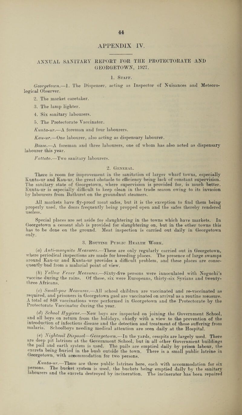 APPENDIX IV. ANNUAL SANITARY REPORT FOR THE PROTECTORATE AND GEORGETOWN, 1927. 1. Staff. Georgetown.—1. The Dispenser, acting as Inspector of Nuisances and Meteoro¬ logical Observer. 2. The market caretaker. 3. The lamp lighter. 4. Six sanitary labourers. 5. The Protectorate Vaccinator. Kunta-ur.—A foreman and four labourers. Kau-ur.—One labourer, also acting as dispensary labourer. Ba)sse.—A foreman and three labourers, one of whom has also acted as dispensary labourer this year. Fattoto.—Two sanitary labourers. 2. General. There is room for improvement in the sanitation of larger wharf towns, especially Kunta-ur and Kau-ur, the great obstacle to efficiency being lack of constant supervision. The sanitary state of Georgetown, where supervision is provided for, is much better. Kunta-ur is especially difficult to keep clean in the trade season owing to its invasion by labourers from Bathurst on the groundnut steamers. All markets have fly-proof meat safes, but it is the exception to find them being properly used, the doors frequently being propped open and the safes thereby rendered useless. Special places are set aside for slaughtering in the towns which have markets. In Georgetown a cement slab is provided for slaughtering on, but in the other towns this has to Ibe done on the ground. Meat inspection is carried out daily in Georgetown only. 3. Routine Public Health Work. (a) Anti-mosquito Measures.—These are only regularly carried out in Georgetown, where periodical inspections are made for breeding places. The presence of large swamps around Kau-ur and Kunta-ur provides a difficult problem, and these places are conse¬ quently bad from a malarial point of view. (b) I ellow Fever Measures.—Sixty-five persons were innoculated with Noguchi’s vaccine during the rains. Of these, six were Europeans, thirty-six Syrians and twrenty- three Africans. (c) Small-pox Measures.—All school children are vaccinated and re-vaccinated as required, and prisoners in Georgetowui gaol are vaccinated on arrival as a routine measure. A total of 848 vaccinations were performed in Georgetown and the Protectorate by the Protectorate Vaccinator during the year. (d) School Hygiene.—New7 boys are inspected on joining the Government School, and all boys on return from the holidays, chiefly with a view to the prevention of the introduction of infectious disease and the detection and treatment of those suffering from malaria. Schoolboys needing medical attention are seen daily at the Hospital. (e) Fight soil Disposal—Georgetown.—In the yards, cesspits are largely used. There are deep pit latrines at the Government School, but in all other Government buildings the pail and earth system is used. The pails are emptied daily by prison labour, the excreta being Iburied in the bush outside the town. There is a small public latrine in Georgetown, with accommodation for twro persons. Kunta-ur. There are three public latrines here, each with accommodation for six persons. The bucket system is used, the buckets being emptied daily !by the sanitary labourers and the excreta destroyed by incineration. The incinerator has been repaired