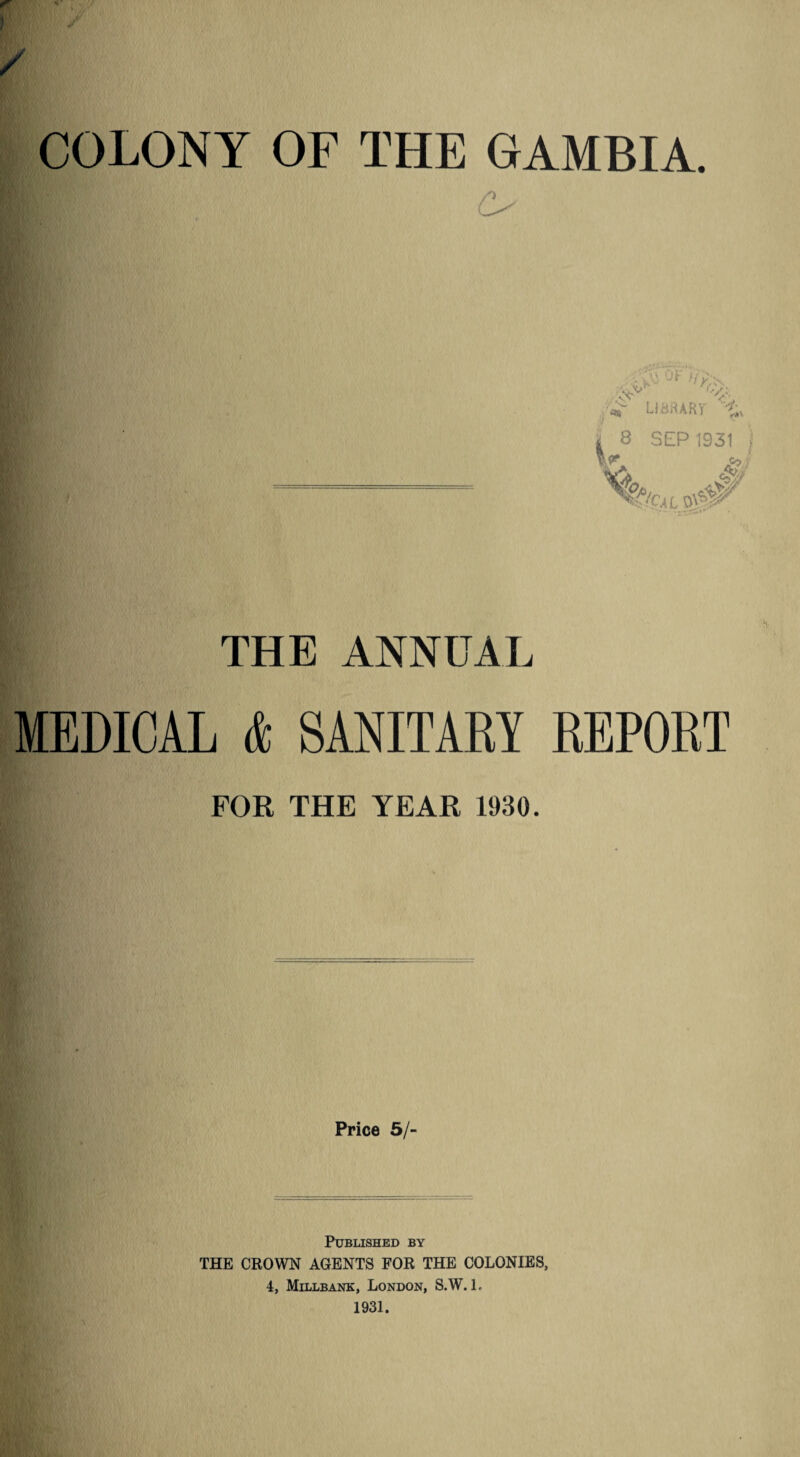 I f / COLONY OF THE GAMBIA. . ;\i Ur- J,>'\ V LIBRARY t. V 8 SEP 1931 Cf/C,4L $0^ THE ANNUAL MEDICAL & SANITARY REPORT FOR THE YEAR 1930. Price 5/- PUBLISHED BY THE CROWN AGENTS FOR THE COLONIES, 4, Millbank, London, S.W. L 1931.
