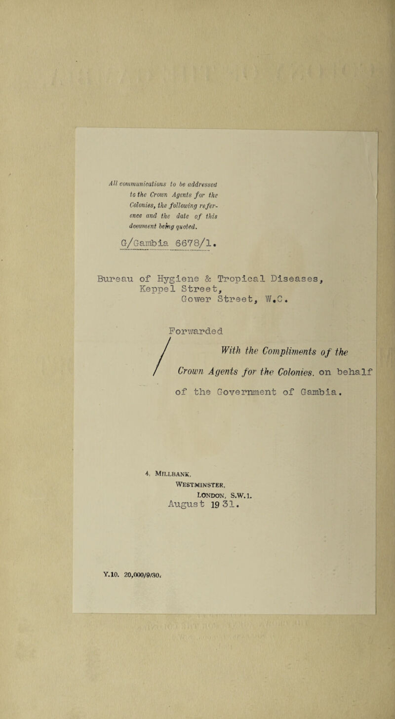 All communications to be addressed to the Crown Agents for the Colonies, the following refer¬ ence and the date of this document behg quoted. G/Gambia 6678/1. Bureau of Hygiene & Tropical Diseases, Keppel Street, Gower Street, W#C. Forwarded With the Compliments of the Crown Agents for the Colonies, on behalf of the Government of Gambia. 4. MlLLBANK, Westminster, London, S.W.l. August 19 31. Y.10. 20,000/9/30.