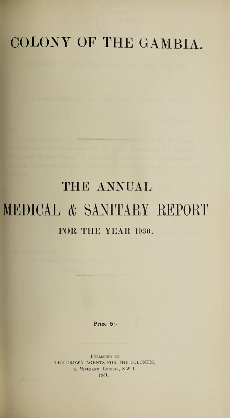 COLONY OF THE GAMBIA. THE ANNUAL MEDICAL & SANITARY REPORT FOR THE YEAR 1930. Price 5/- PUBLISHED BY THE CROWN AGENTS FOR THE COLONIES, 4, Millbank, London, S.W. 1. 1931.