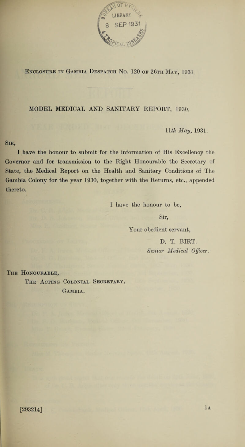 0F Hy> LIBRARY Enclosure in Gambia Despatch No. 120 of 26th May, 1931 MODEL MEDICAL AND SANITARY REPORT, 1930. 11 th May, 1931. Sm, I have the honour to submit for the information of His Excellency the Governor and for transmission to the Right Honourable the Secretary of State, the Medical Report on the Health and Sanitary Conditions of The Gambia Colony for the year 1930, together with the Returns, etc., appended thereto. I have the honour to be. Sir, Your obedient servant, D. T. BIRT, Senior Medical Officer. The Honourable, The Acting Colonial Secretary, Gambia. [293214] 1a