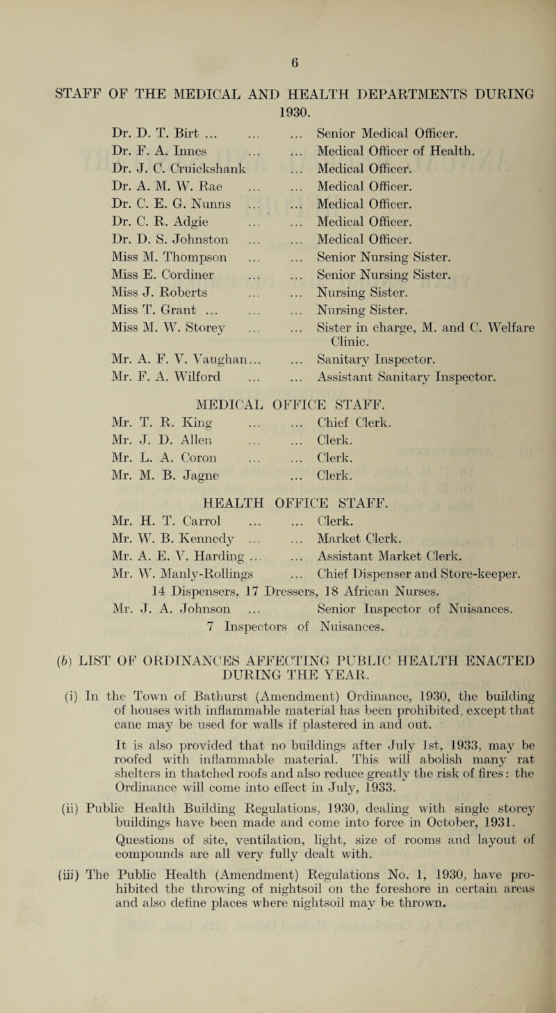 STAFF OF THE MEDICAL AND HEALTH DEPARTMENTS DURING 1930. Dr. D. T. Birt ... Dr. F. A. Innes Dr. J. C. Cruickshank Dr. A. M. W. Rae Dr. C. E. G. Nunns Dr. C. R. Adgie Dr. D. S. Johnston Miss M. Thompson Miss E. Cordiner Miss J. Roberts Miss T. Grant ... Miss M. W. Storey Mr. A. F. V. Vaughan Mr. F. A. Wilford Senior Medical Officer. Medical Officer of Health. Medical Officer. Medical Officer. Medical Officer. Medical Officer. Medical Officer. Senior Nursing Sister. Senior Nursing Sister. Nursing Sister. Nursing Sister. Sister in charge, M. and C. Welfare Clinic. Sanitary Inspector. Assistant Sanitary Inspector. MEDICAL OFFICE STAFF. Mr. T. R. King; ... ... Chief Clerk. Mr. J. D. Allen Clerk. Mr. L. A. Coron Mr. M. B. Jagne Clerk. Clerk. HEALTH OFFICE STAFF. Mr. H. T. Carrol ... ... Clerk. Mr. W. B. Kennedy ... ... Market Clerk. Mr. A. E. V. Harding ... ... Assistant Market Clerk. Mr. W. Manly-Rollings ... Chief Dispenser and Store-keeper. 14 Dispensers, 17 Dressers, 18 African Nurses. Mr. J. A. Johnson ... Senior Inspector of Nuisances. 7 Inspectors of Nuisances. (6) LIST OF ORDINANCES AFFECTING PUBLIC HEALTH ENACTED DURING THE YEAR. (i) In the Town of Bathurst (Amendment) Ordinance, 1930, the building of houses with inflammable material has been prohibited, except that cane may be used for walls if plastered in and out. It is also provided that no buildings after July 1st, 1933, may be roofed with inflammable material. This will abolish many rat shelters in thatched roofs and also reduce greatly the risk of fires: the Ordinance will come into effect in July, 1933. (ii) Public Health Building Regulations, 1930, dealing with single storey buildings have been made and come into force in October, 1931. Questions of site, ventilation, light, size of rooms and layout of compounds are all very fully dealt with. {ii}) The Public Health (Amendment) Regulations No. 1, 1930, have pro¬ hibited the throwing of nightsoil on the foreshore in certain areas and also define places where nightsoil may be thrown.