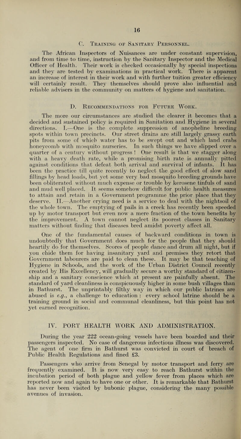 C. Training of Sanitary Personnel. The African Inspectors of Nuisances are under constant supervision, and from time to time, instruction by the Sanitary Inspector and the Medical Officer of Health. Their work is checked occasionally by special inspections and they are tested by examinations in practical work. There is apparent an increase of interest in their work and with further tuition greater efficiency will certainly result. They themselves should prove also influential and reliable advisers in the community on matters of hygiene and sanitation. D. Recommendations for Future Work. The more our circumstances are studied the clearer it becomes that a decided and sustained policy is required in Sanitation and Hygiene in several directions. I.—One is the complete suppression of anopheline breeding spots within town precincts. Our street drains are still largely grassy earth pits from some of which water has to be swept out and which land crabs honeycomb with mosquito nurseries. In such things we have slipped over a quarter of a century without progress ! One result is that we stagger along with a heavy death rate, while a promising birth rate is annually pitted against conditions that defeat both arrival and survival of infants. It has been the practice till quite recently to neglect the good effect of slow sand fillings by head loads, but vet some very bad mosquito breeding grounds have been obliterated without much expense or trouble by kerosene tinfuls of sand and mud well placed. It seems somehow difficult for public health measures to attain and retain in a Government programme the prior place that they deserve. II.-—Another crying need is a service to deal with the nightsoil of the whole town. The emptying of pails in a creek has recently been speeded up by motor transport but even now a mere fraction of the town benefits by the improvement. A town cannot neglect its poorest classes in Sanitary matters without finding that diseases bred amidst poverty affect all. One of the fundamental causes of backward conditions in town is undoubtedly that Government does much for the people that they should heartily do for themselves. Scores of people dance and drum all night, but if you chide them for having insanitary yard and premises they retort that Government labourers are paid to clean these. It may be that teaching of Hygiene in Schools, and the work of the Urban District Council recently created by His Excellency, will gradually secure a worthy standard of citizen¬ ship and a sanitary conscience which at present are painfully absent. The standard of yard cleanliness is conspicuously higher in some bush villages than in Bathurst. The unprintably filthy way in which our public latrines are abused is e.g., a challenge to education : every school latrine should be a training ground in social and communal cleanliness, but this point has not yet earned recognition. IV. PORT HEALTH WORK AND ADMINISTRATION. During the year 222 ocean-going vessels have been boarded and their passengers inspected. No case of dangerous infectious illness was discovered. The agent of one firm in Bathurst was convicted in court of breach of Public Health Regulations and fined £3. Passengers who arrive from Senegal by motor transport and ferry are frequently examined. It is now very easy to reach Bathurst within the incubation period of both plague and yellow fever from places which are reported now and again to have one or other. It is remarkable that Bathurst has never been visited by bubonic plague, considering the many possible avenues of invasion.
