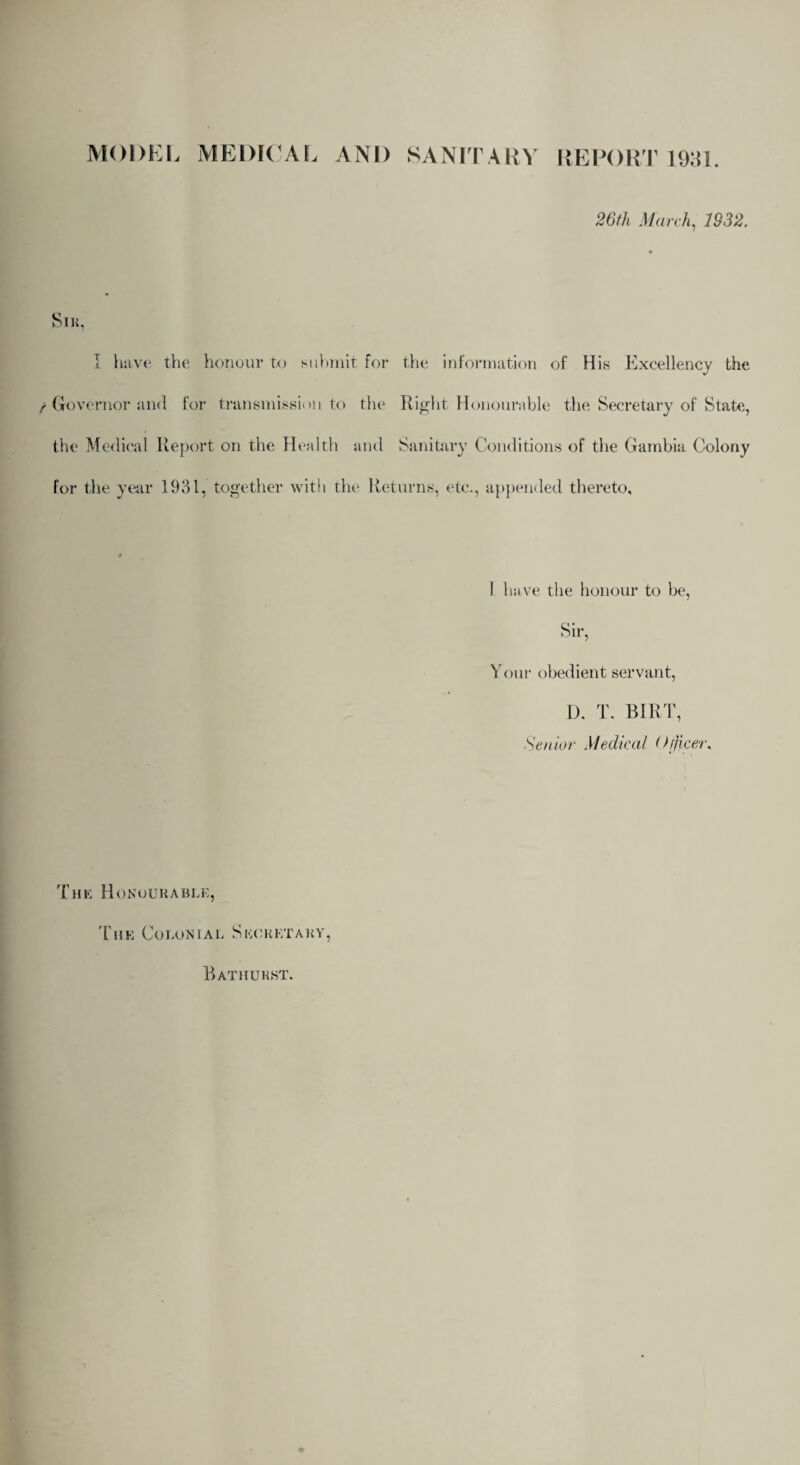 MODEL MEDICAL AND SANITARY REPORT 1981. 26th March, 1932. SlH, I have the honour to submit for the information of His Excellency the Governor and for transmission to the Right Honourable the Secretary of State, the Medical Report on the Health and Sanitary Conditions of the Gambia Colony for the year 1931, together with the Returns, etc., appended thereto. 1 have the honour to be, Sir, Your obedient servant, D. T. BIRT, Senior Medical < Sheer. The Honourable, The Colonial Secretary, Bathurst.