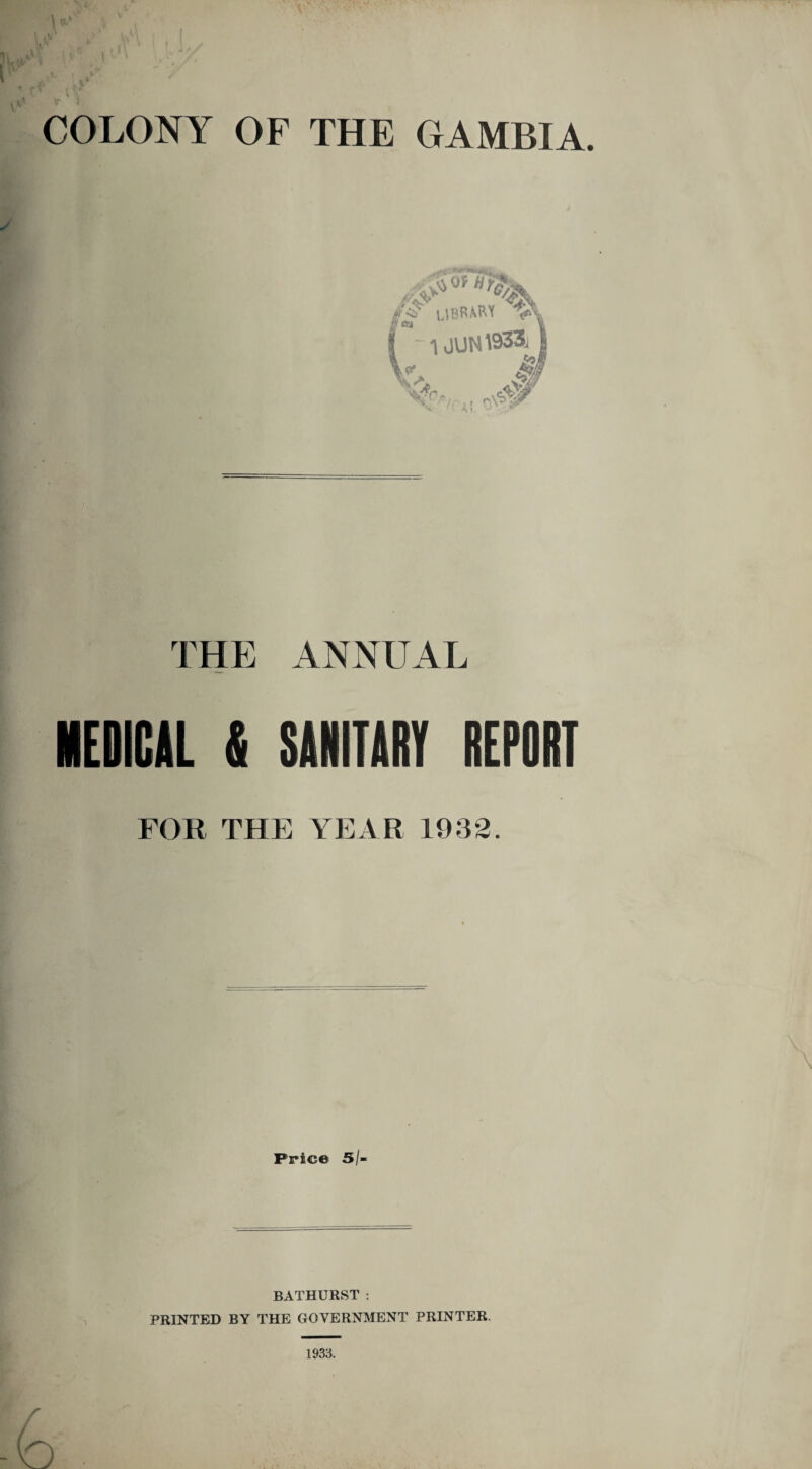 COLONY OF THE GAMBIA. THE ANNUAL MEDICAL & SANITARY REPORT FOR THE YEAR 1932. /£ UBRAM V 8 eta w %'C- 1 JUNW33i Price 5/- BATHURST: PRINTED BY THE GOVERNMENT PRINTER. 1933.