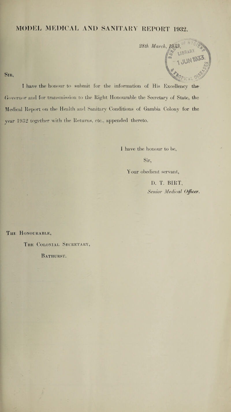 MODEL MEDICAL AND SANITARY REPORT 1932. Sir, ! have the honour to submit For the information of His Excellency the •Governor and for transmission to the Right Honourable the Secretary of State, the Medical Report on the Health and Sanitary Conditions of Gambia Colony for the year 11)32 together with the Returns, etc., appended thereto. I have the honour to be, Sir, Your obedient servant, D. T. BIRT, Senior Medical Officer. The Honourable, The Colonial Secretary, Bathurst.