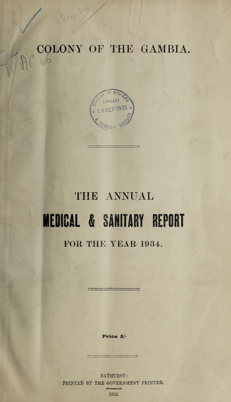 COLONY OF THE GAMBIA. ilibi THE ANNUAL MEDICAL & SANITARY REPORT FOB THE YEAR 1034. Price 5/- RATHURST: RRINTEr) BY THE GOVERNMENT PRINTER. 1935.