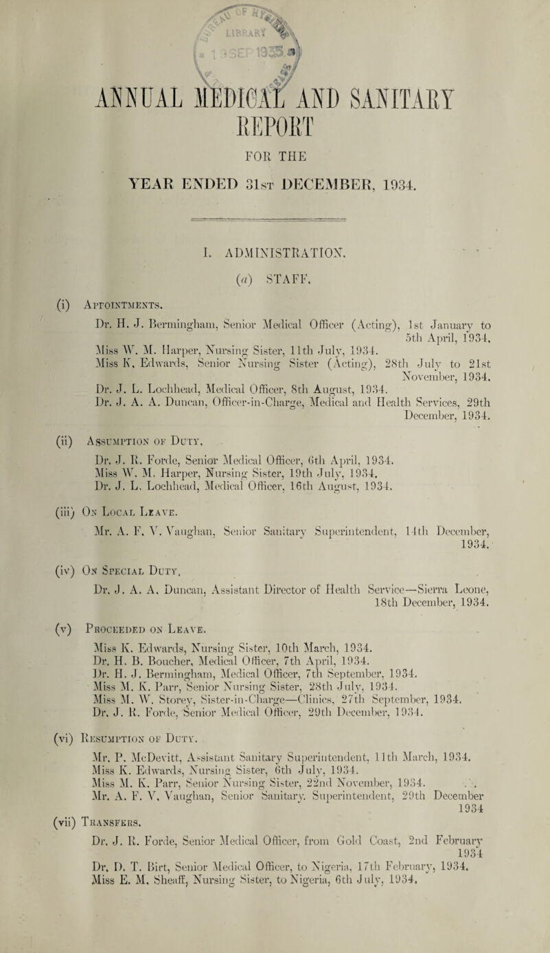 ANNUAL FOR THE SANITARY YEAR ENDED 31st DECEMBER, 1934. L ADMINISTRATION. 0) STAFF, (i) Appointments. Dr. H. J. Bermingham, Senior Medical Officer (Acting), 1st January to 5th April, 1934, Miss W, M. Harper, Nursing Sister, 11th July, 1934. Aliss K, Edwards, Senior Nursing Sister (Acting), 28th July to 21st November, 1934. Dr. J. L. Lochhead, Medical Officer, 8th August, 1934. Dr. 4. A. A. Duncan, Officer-in-Charge, Medical and Health Services, 29th December, 1934. (ii) Assumption of Duty, Dr. J. R. Forde, Senior Medical Officer, 6th April, 1934. Miss W. M. Harper, Nursing Sister, 19th July, 1934. Dr. J. L. Lochhead, Medical Officer, 16th August, 1934. (iii) On Local Leave. Mr. A. F. Y. Vaughan, Senior Sanitary Superintendent, 14th December, 1934. On Special Duty. Dr. J. A. A. Duncan, Assistant Director of Health Service—Sierra Leone, 18th December, 1934. (v) Proceeded on Leave. Miss K. Edwards, Nursing Sister, lOdi March, 1934. Dr. H. B. Boucher, Medical Officer, 7th April, 1934. Dr. H. J. Bermingham, Medical Officer, 7th September, 1934. Miss M, K. Parr, Senior Nursing Sister, 28th July, 1934. Miss M. W. Storey, Sister-in-Charge—Clinics, 27th September, 1934. Dr. J. R. Forde, Senior Medical Officer, 29th December, 1934. (vi) Resumption of Duty. Mr, P. McDevitt, Assistant Sanitary Superintendent, 11th March, 1934. Miss K. Edwards, Nursing Sister, 6th July, 1934. Miss M. K. Parr, Senior Nursing Sister, 22nd November, 1934. Mr. A. F. V, Vaughan, Senior Sanitary. Superintendent, 29th December 1934 (vii) Transfers. Dr. J. R. Forde, Senior Medical Officer, from Gold Coast, 2nd February 1934 Dr. D. T. Birt, Senior Medical Officer, to Nigeria, 17th February, 1934. Miss E. M, Sheaff, Nursing Sister, to Nigeria, 6th July, 1934,