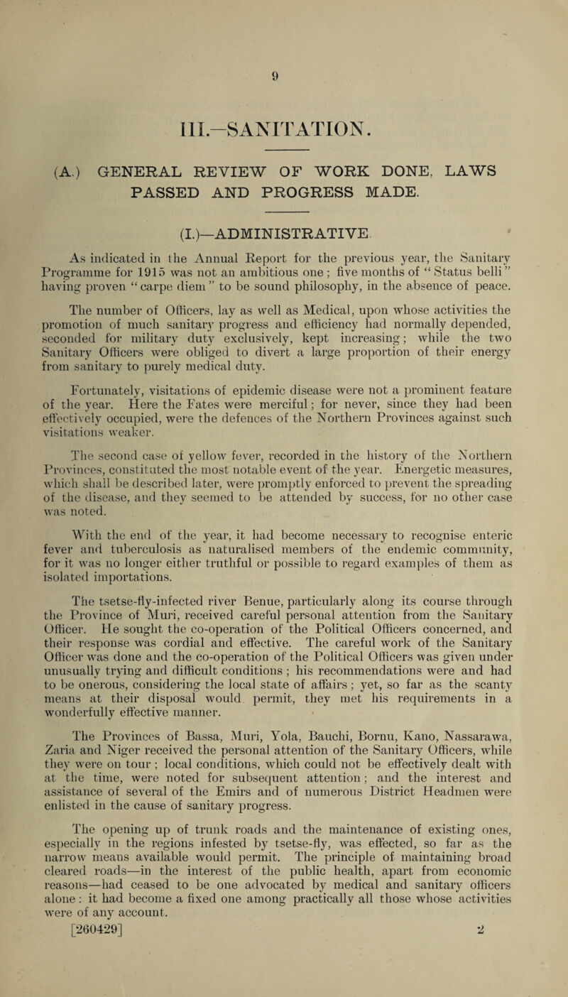 11L—SANITATION. (A.) GENERAL REVIEW OF WORK DONE, LAWS PASSED AND PROGRESS MADE. (I.)—ADMINISTRATIVE As indicated in the Annual Report for the previous year, the Sanitary Programme for 1915 was not an ambitious one ; five months of “ Status belli ” having proven “carpe diem” to be sound philosophy, in the absence of peace. The number of Officers, lay as well as Medical, upon whose activities the promotion of much sanitary progress and efficiency had normally depended, seconded for military duty exclusively, kept increasing; while the two Sanitary Officers were obliged to divert a large proportion of their energy from sanitary to purely medical duty. Fortunately, visitations of epidemic disease were not a prominent feature of the year. Here the Fates were merciful; for never, since they had been effectively occupied, were the defences of the Northern Provinces against such visitations weaker. The second case of yellow fever, recorded in the history of the Northern Provinces, constituted the most notable event of the year. Energetic measures, which shall be described later, were promptly enforced to prevent the spreading of the disease, and they seemed to be attended by success, for no other case was noted. With the end of the year, it had become necessary to recognise enteric fever and tuberculosis as naturalised members of the endemic community, for it was no longer either truthful or possible to regard examples of them as isolated importations. The tsetse-fly-infected river Benue, particularly along its course through the Province of Muri, received careful personal attention from the Sanitary Officer. He sought the co-operation of the Political Officers concerned, and their response was cordial and effective. The careful work of the Sanitary Officer was done and the co-operation of the Political Officers was given under unusually trying and difficult conditions ; his recommendations were and had to be onerous, considering the local state of affairs ; yet, so far as the scanty means at their disposal would permit, they met his requirements in a wonderfully effective manner. The Provinces of Bassa, Muri, Yola, Bauchi, Bornu, Kano, Nassarawa, Zaria and Niger received the personal attention of the Sanitary Officers, while they were on tour; local conditions, which could not be effectively dealt with at the time, were noted for subsequent attention; and the interest and assistance of several of the Emirs and of numerous District Headmen were enlisted in the cause of sanitary progress. The opening up of trunk roads and the maintenance of existing ones, especially in the regions infested by tsetse-fly, was effected, so far as the narrow means available would permit. The principle of maintaining broad cleared roads—in the interest of the public health, apart from economic reasons—had ceased to be one advocated by medical and sanitary officers alone : it had become a fixed one among practically all those whose activities were of any account. [260429] 2