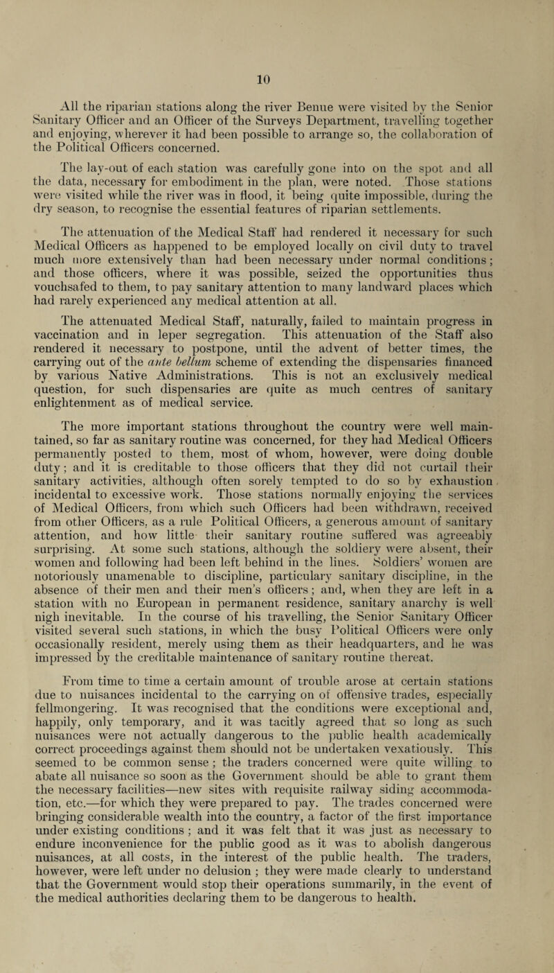 All the riparian stations along the river Benue were visited by the Senior Sanitary Officer and an Officer of the Surveys Department, travelling together and enjoying, wherever it had been possible to arrange so, the collaboration of the Political Officers concerned. The lay-out of each station was carefully gone into on the spot and all the data, necessary for embodiment in the plan, were noted. Those stations were visited while the river was in flood, it being quite impossible, during the dry season, to recognise the essential features of riparian settlements. The attenuation of the Medical Staff had rendered it necessary for such Medical Officers as happened to be employed locally on civil duty to travel much more extensively than had been necessary under normal conditions; and those officers, where it was possible, seized the opportunities thus vouchsafed to them, to pay sanitary attention to many landward places which had rarely experienced any medical attention at all. The attenuated Medical Staff', naturally, failed to maintain progress in vaccination and in leper segregation. This attenuation of the Staff also rendered it necessary to postpone, until the advent of better times, the carrying out of the ante helium scheme of extending the dispensaries financed by various Native Administrations. This is not an exclusively medical question, for such dispensaries are quite as much centres of sanitary enlightenment as of medical service. The more important stations throughout the country were well main¬ tained, so far as sanitary routine was concerned, for they had Medical Officers permanently posted to them, most of whom, however, were doing double duty; and it is creditable to those officers that they did not curtail their sanitary activities, although often sorely tempted to do so by exhaustion incidental to excessive work. Those stations normally enjoying the services of Medical Officers, from which such Officers had been withdrawn, received from other Officers, as a rule Political Officers, a generous amount of sanitary attention, and how little their sanitary routine suffered was agreeably surprising. At some such stations, although the soldiery were absent, their women and following had been left behind in the lines. Soldiers’ women are notoriously unamenable to discipline, particulary sanitary discipline, in the absence of their men and their men’s officers; and, when they are left in a station with no European in permanent residence, sanitary anarchy is well nigh inevitable. In the course of his travelling, the Senior Sanitary Officer visited several such stations, in which the busy Political Officers were only occasionally resident, merely using them as their headquarters, and he was impressed by the creditable maintenance of sanitary routine thereat. From time to time a certain amount of trouble arose at certain stations due to nuisances incidental to the carrying on of offensive trades, especially fellmongering. It was recognised that the conditions were exceptional and, happily, only temporary, and it was tacitly agreed that so long as such nuisances were not actually dangerous to the public health academically correct proceedings against them should not be undertaken vexatiously. This seemed to be common sense ; the traders concerned were quite willing to abate all nuisance so soon as the Government should be able to grant them the necessary facilities—new sites with requisite railway siding accommoda¬ tion, etc.—for which they were prepared to pay. The trades concerned were bringing considerable wealth into the country, a factor of the first importance under existing conditions ; and it was felt that it was just as necessary to endure inconvenience for the public good as it was to abolish dangerous nuisances, at all costs, in the interest of the public health. The traders, however, were left under no delusion ; they were made clearly to understand that the Government would stop their operations summarily, in the event of the medical authorities declaring them to be dangerous to health.