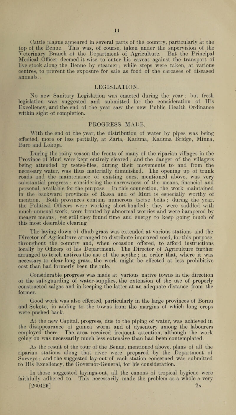 Cattle plague appeared in several parts of the country, particularly at the top of the Benue. This was, of course, taken under the supervision of the Veterinary Branch of the Department of Agriculture. But the Principal Medical Officer deemed it wise to enter his caveat against the transport of live stock along the Benue by steamer ; while steps were taken, at various centres, to prevent the exposure for sale as food of the carcases of diseased animals., LEGISLATION. N o new Sanitary Legislation was enacted during the year ; but fresh legislation was suggested and submitted for the consideration of His Excellency, and the end of the year saw the new Public Health Ordinance within sight of completion. PROGRESS MADE. With the end of the year, the distribution of water by pipes was being effected, more or less partially, at Zaria, Kaduna, Kaduna Bridge, Minna, Baro and Lokoja. During the rainy season the fronts of many of the riparian villages in the Province of Muri were kept entirely cleared ; and the danger of the villagers being attended by tsetse-flies, during their movements to and from the necessary water, was thus materially diminished. The opening up of trunk roads and the maintenance of existing ones, mentioned above, was very substantial progress : considering the narrowness of the means, financial and personal, available for the purpose. In this connection, the work maintained in the backward provinces of Bassa and of Muri is especially worthy of mention. Both provinces contain numerous tsetse belts ; during the year, the Political Officers were working short-handed ; they were saddled with much unusual work, were fronted by abnormal worries and were hampered by meagre means ; yet still they found time and energy to keep going much of this most desirable clearing The laying down of dhub grass was extended at various stations and the Director of Agriculture arranged to distribute improved seed, for this purpose, throughout the country and, when occasion offered, to afford instructions locally by Officers of his Department. The Director of Agriculture further arranged to teach natives the use of the scythe ; in order that, where it was necessary to clear long grass, the work might be effected at less prohibitive cost than had formerly been the rule. Considerable progress was made at various native towns in the direction of the safe-guarding of water-supplies, the extension of the use of properly constructed saigas and in keeping the latter at an adequate distance from the former. Good work was also effected, particularly in the large provinces of Bornu and Sokoto, in adding to the towns from the margins of which long crops were pushed back. At the new Capital, progress, due to the piping of water, was achieved in the disappearance of guinea worm and of dysentery among the labourers employed there. The area received frequent attention, although the work going on was necessarily much less extensive than had been contemplated. As the result of the tour of the Benue, mentioned above, plans of all the riparian stations along that river were prepared by the Department of Surveys ; and the suggested lay-out of each station concerned was submitted to His Excellency, the Governor-General, for his consideration. In those suggested layings-out, all the canons of tropical hygiene were faithfully adhered to. This necessarily made the problem as a whole a very