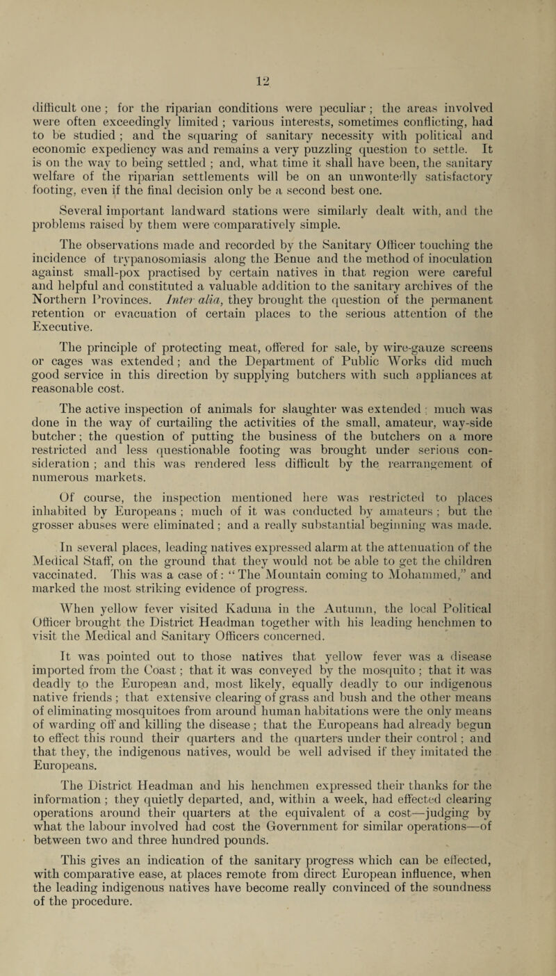 difficult one ; for the riparian conditions were peculiar ; the areas involved were often exceedingly limited ; various interests, sometimes conflicting, had to be studied ; and the squaring of sanitary necessity with political and economic expediency was and remains a very puzzling question to settle. It is on the way to being settled ; and, what time it shall have been, the sanitary welfare of the riparian settlements will be on an unwontedly satisfactory footing, even if the final decision only be a second best one. Several important landward stations were similarly dealt with, and the problems raised by them were comparatively simple. The observations made and recorded by the Sanitary Officer touching the incidence of trypanosomiasis along the Benue and the method of inoculation against small-pox practised by certain natives in that region were careful and helpful and constituted a valuable addition to the sanitary archives of the Northern Provinces. Inter alia, they brought the question of the permanent retention or evacuation of certain places to the serious attention of the Executive. The principle of protecting meat, ottered for sale, by wire-gauze screens or cages was extended; and the Department of Public Works did much good service in this direction by supplying butchers with such appliances at reasonable cost. The active inspection of animals for slaughter was extended ; much was done in the way of curtailing the activities of the small, amateur, way-side butcher; the question of putting the business of the butchers on a more restricted and less questionable footing was brought under serious con¬ sideration ; and this was rendered less difficult by the rearrangement of numerous markets. Of course, the inspection mentioned here was restricted to places inhabited by Europeans ; much of it was conducted by amateurs ; but the grosser abuses were eliminated; and a really substantial beginning was made. In several places, leading natives expressed alarm at the attenuation of the Medical Staff, on the ground that they would not be able to get the children vaccinated. This was a case of : “ The Mountain coming to Mohammed,” and marked the most striking evidence of progress. When yellow fever visited Kaduna in the Autumn, the local Political Officer brought the District Headman together with his leading henchmen to visit the Medical and Sanitary Officers concerned. It was pointed out to those natives that yellow^ fever was a disease imported from the Coast; that it was conveyed by the mosquito ; that it was deadly to the European and, most likely, equally deadly to our indigenous native friends ; that extensive clearing of grass and bush and the other means of eliminating mosquitoes from around human habitations were the only means of warding off and killing the disease; that the Europeans had already begun to effect this round their quarters and the quarters under their control; and that they, the indigenous natives, wrnuld be well advised if they imitated the Europeans. The District Headman and his henchmen expressed their thanks for the information ; they quietly departed, and, within a week, had effected clearing operations around their quarters at the equivalent of a cost—judging by what the labour involved had cost the Government for similar operations—of between two and three hundred pounds. This gives an indication of the sanitary progress which can be effected, with comparative ease, at places remote from direct European influence, when the leading indigenous natives have become really convinced of the soundness of the procedure.