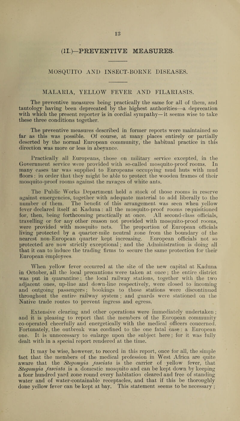 (II.)—PREVENTIVE MEASURES. MOSQUITO AND INSECT-BORNE DISEASES. MALARIA, YELLOW FEVER AND FILARIASIS. The preventive measures being practically the same for all of them, and tautology having been deprecated by the highest authorities—a deprecation with which the present reporter is in cordial sympathy—it seems wise to take these three conditions together. The preventive measures described in former reports were maintained so far as this was possible. Of course, at many places entirely or partially deserted by the normal European community, the habitual practice in this direction was more or less in abeyance. Practically all Europeans, those on military service excepted, in the Government service were provided with so-called mosquito-proof rooms. In many cases tar was supplied to Europeans occupying mud huts with mud floors: in order that they might be aide to protect the wooden frames of their mosquito-proof rooms against the ravages of white ants. The Public Works Department held a stock of those rooms in reserve against emergencies, together with adequate material to add liberally to the number of them. The benefit of this arrangement was seen when yellow fever declared itself at Kaduua: all the mosquito-proof rooms requisitioned for, then, being forthcoming practically at once. All second-class officials, travelling or for any other reason not provided with mosquito-proof rooms, were provided with mosquito nets. The proportion of European officials living protected by a quarter-mile neutral zone from the boundary of the nearest non-European quarter kept increasing. European officials not so protected are now strictly exceptional; and the Administration is doing all that it can to induce the trading firms to secure the same protection for their European employees. When yellow fever occurred at the site of the new capital at Kaduna in October, all the local precautions were taken at once; the entire district was put in quarantine ; the local railway stations, together with the two adjacent ones, up-line and down-line respectively, were closed to incoming and outgoing passengers; bookings to those stations were discontinued throughout the entire railway system ; and guards were stationed on the Native trade routes to prevent ingress and egress. Extensive clearing and other operations were immediately undertaken; and it is pleasing to report that the members of the European community co-operated cheerfully and energetically with the medical officers concerned. Fortunately, the outbreak was confined to the one fatal case : a European one. It is unnecessary to enlarge upon the subject here; for it was fully dealt with in a special report rendered at the time. It may be wise, however, to record in this report, once for all, the simple fact that the members of the medical profession in West Africa are quite aware that the Stegomyia Jasciata is the carrier of yellow fever, that Stegomyia fcisciata is a domestic mosquito and can be kept down by keeping a four hundred yard zone round every habitation cleared and free of standing water and of water-containable receptacles, and that if this be thoroughly done yellow fever can be kept at bay. This statement seems to be necessary ;